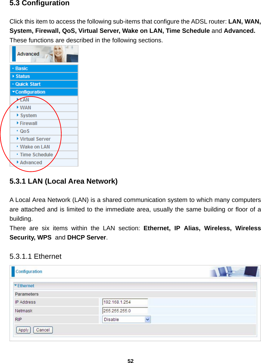 52 5.3 Configuration Click this item to access the following sub-items that configure the ADSL router: LAN, WAN, System, Firewall, QoS, Virtual Server, Wake on LAN, Time Schedule and Advanced. These functions are described in the following sections.  5.3.1 LAN (Local Area Network) A Local Area Network (LAN) is a shared communication system to which many computers are attached and is limited to the immediate area, usually the same building or floor of a building. There are six items within the LAN section: Ethernet, IP Alias, Wireless, Wireless Security, WPS  and DHCP Server.  5.3.1.1 Ethernet   