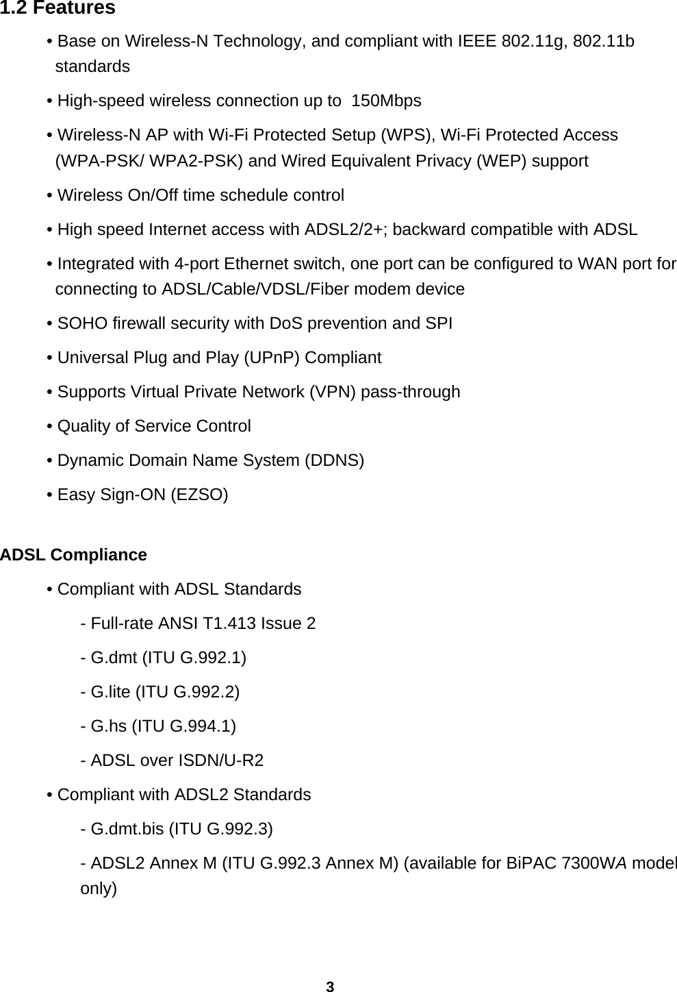 3 1.2 Features • Base on Wireless-N Technology, and compliant with IEEE 802.11g, 802.11b standards • High-speed wireless connection up to  150Mbps  • Wireless-N AP with Wi-Fi Protected Setup (WPS), Wi-Fi Protected Access (WPA-PSK/ WPA2-PSK) and Wired Equivalent Privacy (WEP) support • Wireless On/Off time schedule control • High speed Internet access with ADSL2/2+; backward compatible with ADSL • Integrated with 4-port Ethernet switch, one port can be configured to WAN port for connecting to ADSL/Cable/VDSL/Fiber modem device • SOHO firewall security with DoS prevention and SPI • Universal Plug and Play (UPnP) Compliant • Supports Virtual Private Network (VPN) pass-through • Quality of Service Control • Dynamic Domain Name System (DDNS) • Easy Sign-ON (EZSO)  ADSL Compliance • Compliant with ADSL Standards - Full-rate ANSI T1.413 Issue 2 - G.dmt (ITU G.992.1) - G.lite (ITU G.992.2) - G.hs (ITU G.994.1) - ADSL over ISDN/U-R2 • Compliant with ADSL2 Standards - G.dmt.bis (ITU G.992.3) - ADSL2 Annex M (ITU G.992.3 Annex M) (available for BiPAC 7300WA model only)  