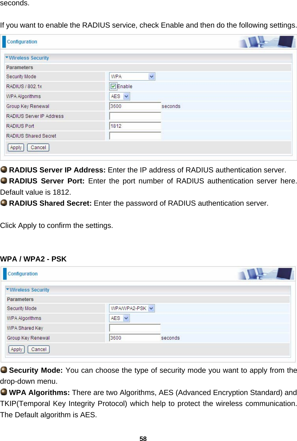58 seconds.  If you want to enable the RADIUS service, check Enable and then do the following settings.   RADIUS Server IP Address: Enter the IP address of RADIUS authentication server.  RADIUS  Server  Port:  Enter the port number of RADIUS authentication server here. Default value is 1812.  RADIUS Shared Secret: Enter the password of RADIUS authentication server.  Click Apply to confirm the settings.   WPA / WPA2 - PSK   Security Mode: You can choose the type of security mode you want to apply from the drop-down menu.  WPA Algorithms: There are two Algorithms, AES (Advanced Encryption Standard) and TKIP(Temporal Key Integrity Protocol) which help to protect the wireless communication. The Default algorithm is AES. 