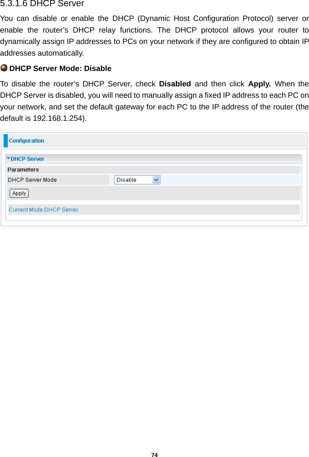 74 5.3.1.6 DHCP Server  You can disable or enable the DHCP (Dynamic Host Configuration Protocol) server or enable the router’s DHCP relay functions. The DHCP protocol allows your router to dynamically assign IP addresses to PCs on your network if they are configured to obtain IP addresses automatically.  DHCP Server Mode: Disable To disable the router’s DHCP Server, check Disabled  and then click Apply. When the DHCP Server is disabled, you will need to manually assign a fixed IP address to each PC on your network, and set the default gateway for each PC to the IP address of the router (the default is 192.168.1.254).                    