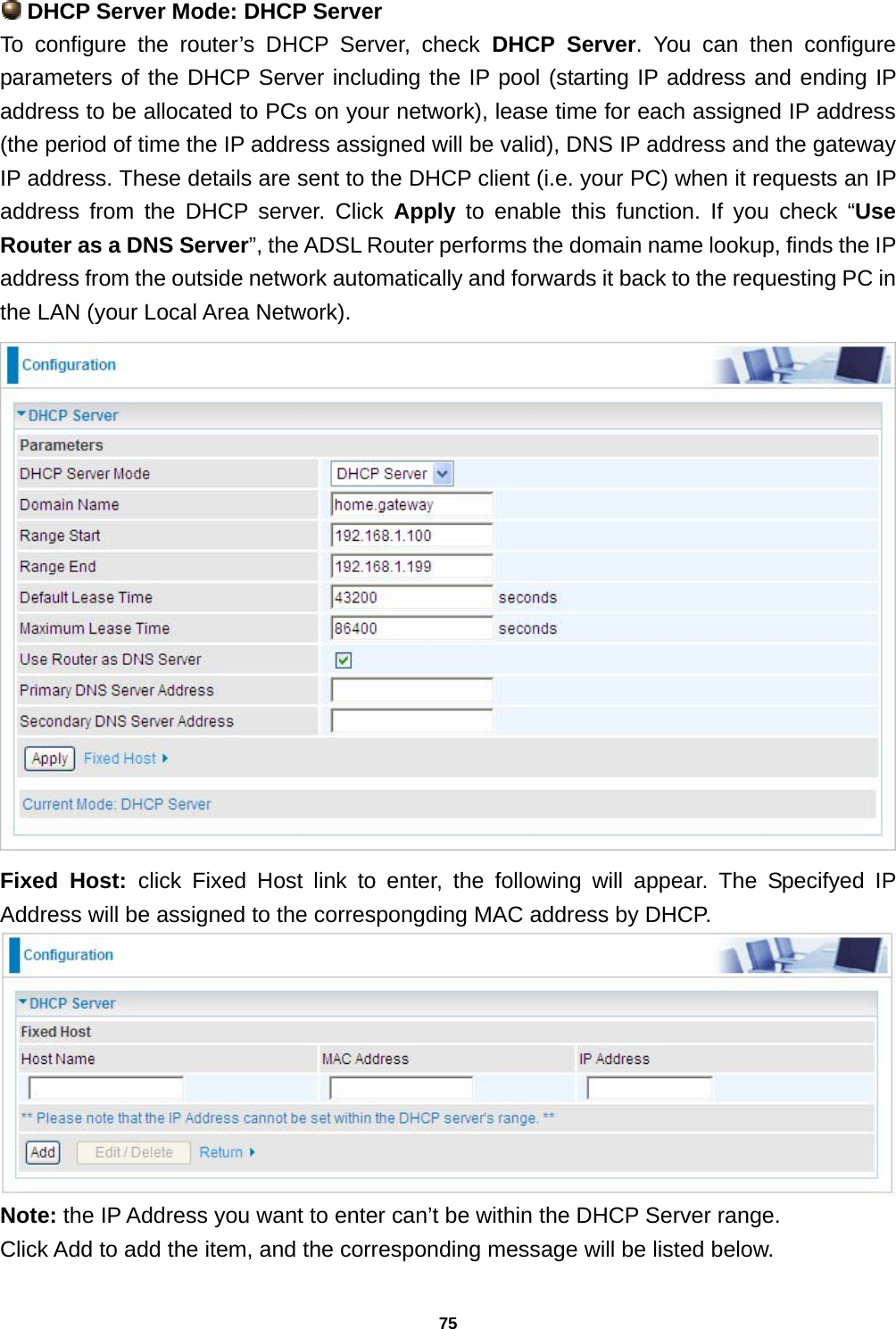 75  DHCP Server Mode: DHCP Server To configure the router’s DHCP Server, check DHCP Server. You can then configure parameters of the DHCP Server including the IP pool (starting IP address and ending IP address to be allocated to PCs on your network), lease time for each assigned IP address (the period of time the IP address assigned will be valid), DNS IP address and the gateway IP address. These details are sent to the DHCP client (i.e. your PC) when it requests an IP address from the DHCP server. Click Apply to enable this function. If you check “Use Router as a DNS Server”, the ADSL Router performs the domain name lookup, finds the IP address from the outside network automatically and forwards it back to the requesting PC in the LAN (your Local Area Network).  Fixed Host: click Fixed Host link to enter, the following will appear. The Specifyed IP Address will be assigned to the correspongding MAC address by DHCP.  Note: the IP Address you want to enter can’t be within the DHCP Server range.  Click Add to add the item, and the corresponding message will be listed below. 