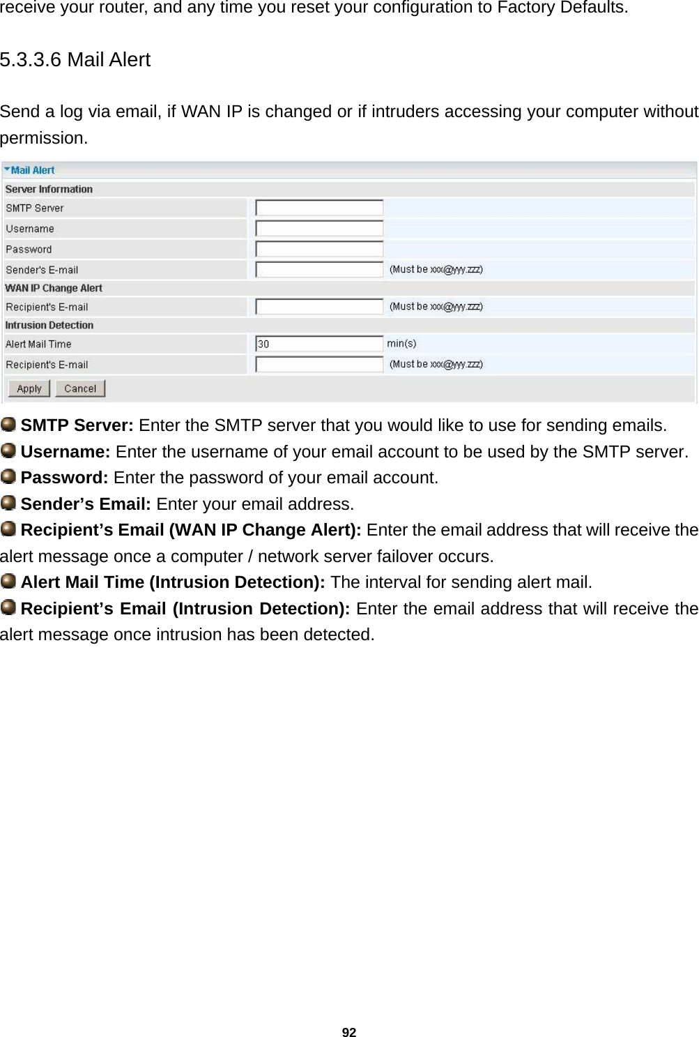 92 receive your router, and any time you reset your configuration to Factory Defaults.  5.3.3.6 Mail Alert  Send a log via email, if WAN IP is changed or if intruders accessing your computer without permission.    SMTP Server: Enter the SMTP server that you would like to use for sending emails.  Username: Enter the username of your email account to be used by the SMTP server.  Password: Enter the password of your email account.  Sender’s Email: Enter your email address.  Recipient’s Email (WAN IP Change Alert): Enter the email address that will receive the alert message once a computer / network server failover occurs.  Alert Mail Time (Intrusion Detection): The interval for sending alert mail.  Recipient’s Email (Intrusion Detection): Enter the email address that will receive the alert message once intrusion has been detected. 