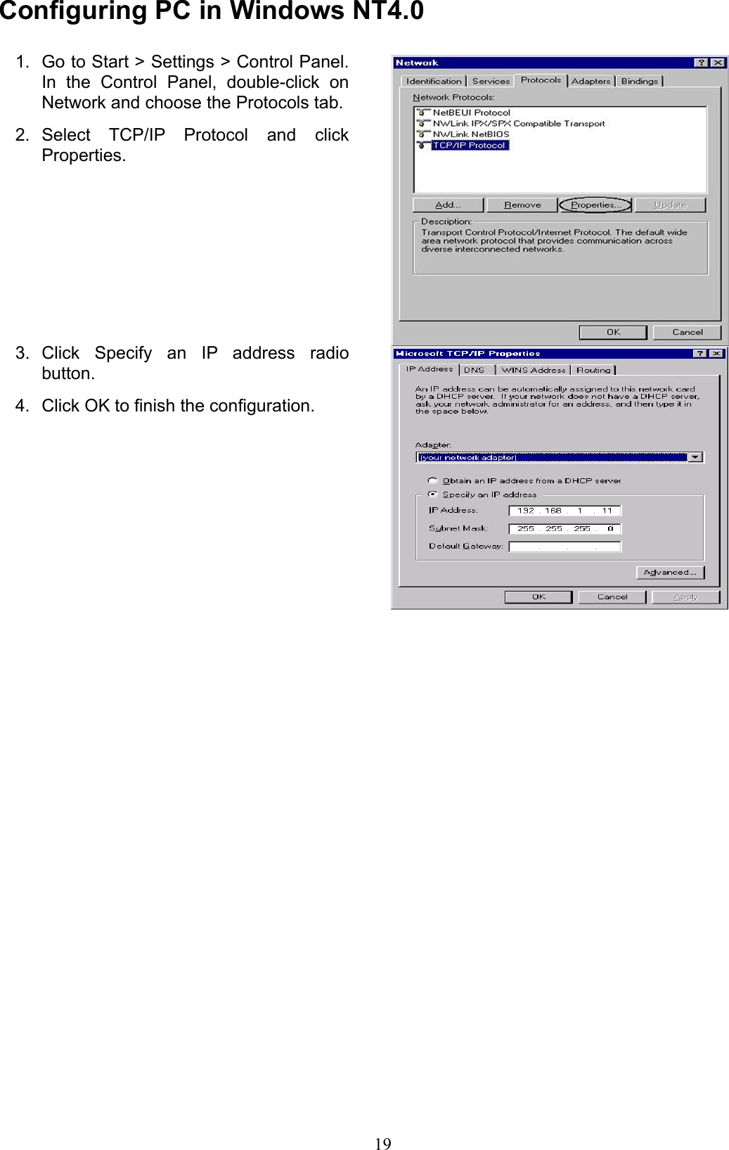 Conguring PC in Windows NT4.0Go to Start &gt; Settings &gt; Control Panel. 1. In  the  Control  Panel,  double-click  on Network and choose the Protocols tab.Select  TCP/IP  Protocol  and  click 2. Properties.Click  Specify  an  IP  address  radio 3. button.Click OK to nish the conguration.4. 19