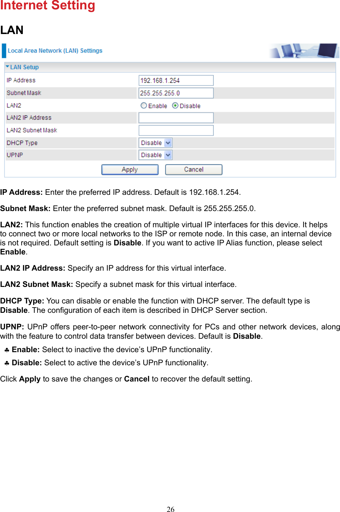 26Internet SettingLANIP Address: Enter the preferred IP address. Default is 192.168.1.254.Subnet Mask: Enter the preferred subnet mask. Default is 255.255.255.0.LAN2: This function enables the creation of multiple virtual IP interfaces for this device. It helps to connect two or more local networks to the ISP or remote node. In this case, an internal device is not required. Default setting is Disable. If you want to active IP Alias function, please select Enable.LAN2 IP Address: Specify an IP address for this virtual interface.LAN2 Subnet Mask: Specify a subnet mask for this virtual interface.DHCP Type: You can disable or enable the function with DHCP server. The default type is Disable. The conguration of each item is described in DHCP Server section.UPNP: UPnP offers peer-to-peer network  connectivity  for PCs and other network  devices, along with the feature to control data transfer between devices. Default is Disable.Enable: ♣ Select to inactive the device’s UPnP functionality.Disable:  ♣Select to active the device’s UPnP functionality. Click Apply to save the changes or Cancel to recover the default setting.