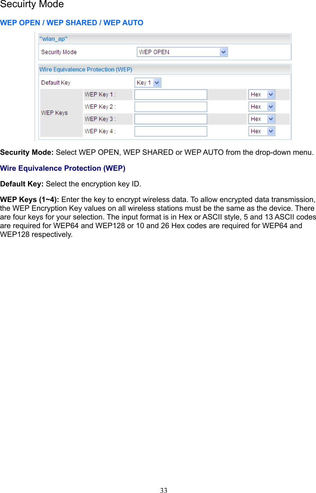 Secuirty ModeWEP OPEN / WEP SHARED / WEP AUTOSecurity Mode: Select WEP OPEN, WEP SHARED or WEP AUTO from the drop-down menu.Wire Equivalence Protection (WEP)Default Key: Select the encryption key ID.WEP Keys (1~4): Enter the key to encrypt wireless data. To allow encrypted data transmission, the WEP Encryption Key values on all wireless stations must be the same as the device. There are four keys for your selection. The input format is in Hex or ASCII style, 5 and 13 ASCII codes are required for WEP64 and WEP128 or 10 and 26 Hex codes are required for WEP64 and WEP128 respectively.33