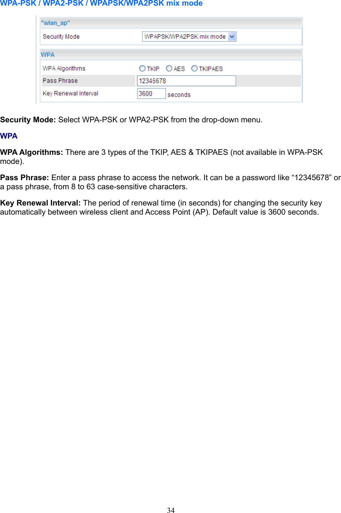 34WPA-PSK / WPA2-PSK / WPAPSK/WPA2PSK mix modeSecurity Mode: Select WPA-PSK or WPA2-PSK from the drop-down menu.WPAWPA Algorithms: There are 3 types of the TKIP, AES &amp; TKIPAES (not available in WPA-PSK  mode). Pass Phrase: Enter a pass phrase to access the network. It can be a password like “12345678” or a pass phrase, from 8 to 63 case-sensitive characters.Key Renewal Interval: The period of renewal time (in seconds) for changing the security key automatically between wireless client and Access Point (AP). Default value is 3600 seconds.