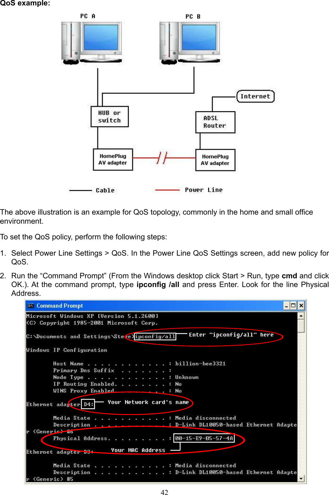 42QoS example:The above illustration is an example for QoS topology, commonly in the home and small ofce environment.To set the QoS policy, perform the following steps:Select Power Line Settings &gt; QoS. In the Power Line QoS Settings screen, add new policy for 1. QoS. Run the “Command Prompt” (From the Windows desktop click Start &gt; Run, type 2.  cmd and click OK.). At  the  command  prompt,  type  ipcong /all  and  press  Enter.  Look  for  the  line  Physical Address.   