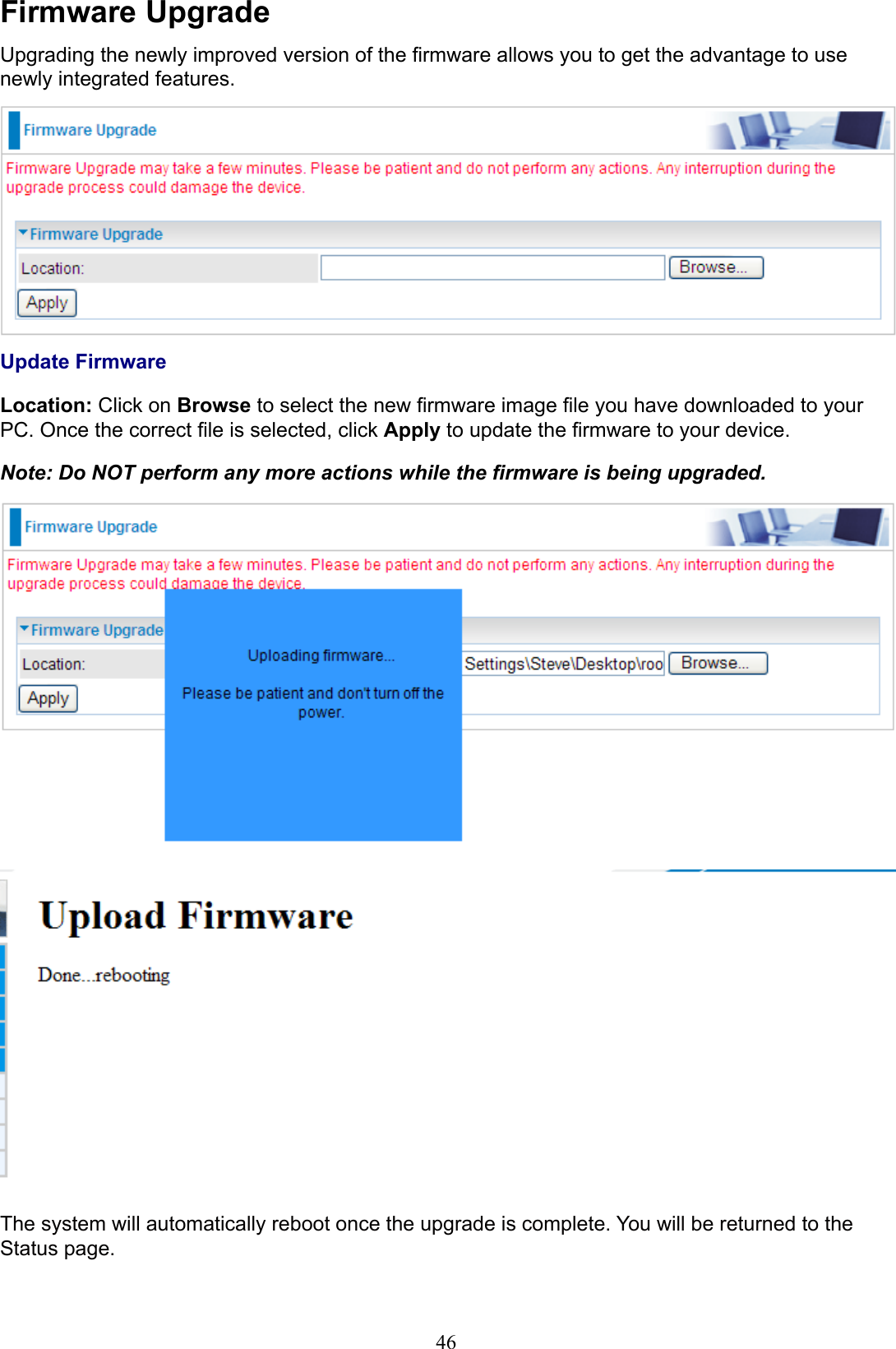 46Firmware UpgradeUpgrading the newly improved version of the rmware allows you to get the advantage to use newly integrated features.Update FirmwareLocation: Click on Browse to select the new rmware image le you have downloaded to your PC. Once the correct le is selected, click Apply to update the rmware to your device.Note: Do NOT perform any more actions while the rmware is being upgraded.The system will automatically reboot once the upgrade is complete. You will be returned to the Status page.