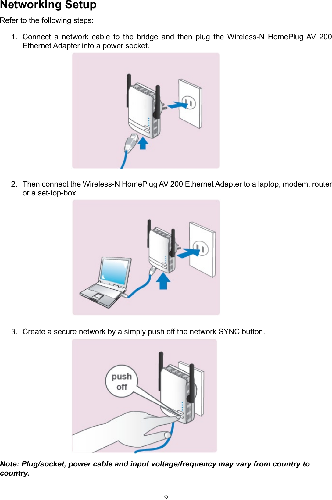 Networking SetupRefer to the following steps:Connect  a  network  cable  to  the  bridge  and  then  plug  the  Wireless-N  HomePlug AV  200 1. Ethernet Adapter into a power socket.Then connect the Wireless-N HomePlug AV 200 Ethernet Adapter to a laptop, modem, router 2. or a set-top-box.Create a secure network by a simply push off the network SYNC button.3. Note: Plug/socket, power cable and input voltage/frequency may vary from country to country.9