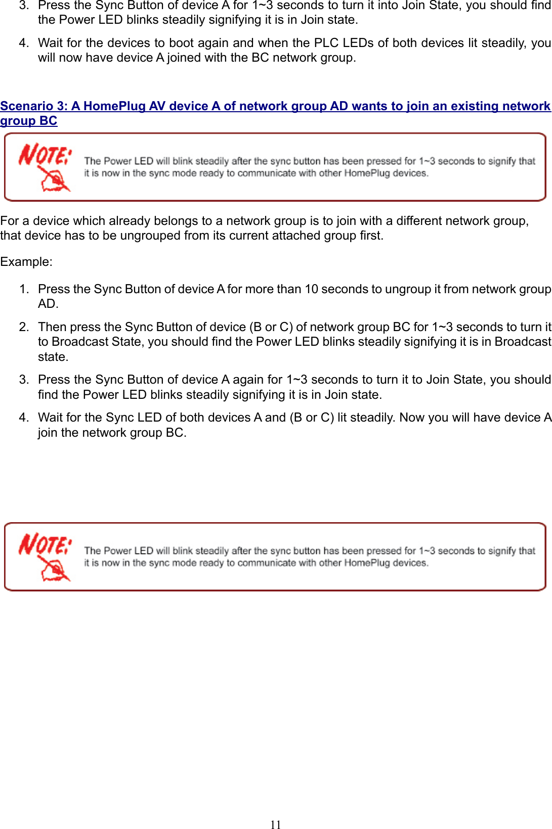 11Press the Sync Button of device A for 1~3 seconds to turn it into Join State, you should nd 3. the Power LED blinks steadily signifying it is in Join state.Wait for the devices to boot again and when the PLC LEDs of both devices lit steadily, you 4. will now have device A joined with the BC network group.Scenario 3: A HomePlug AV device A of network group AD wants to join an existing network group BCFor a device which already belongs to a network group is to join with a different network group, that device has to be ungrouped from its current attached group rst.Example:Press the Sync Button of device A for more than 10 seconds to ungroup it from network group 1. AD. Then press the Sync Button of device (B or C) of network group BC for 1~3 seconds to turn it 2. to Broadcast State, you should nd the Power LED blinks steadily signifying it is in Broadcast state.Press the Sync Button of device A again for 1~3 seconds to turn it to Join State, you should 3. nd the Power LED blinks steadily signifying it is in Join state.Wait for the Sync LED of both devices A and (B or C) lit steadily. Now you will have device A 4. join the network group BC.