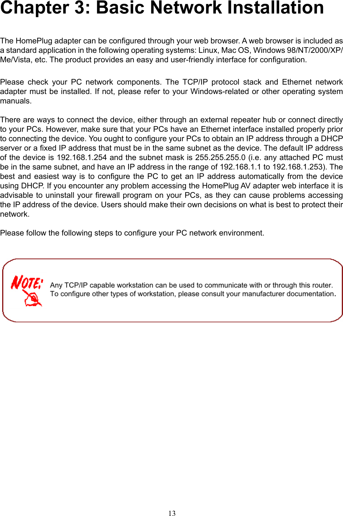 Chapter 3: Basic Network Installation The HomePlug adapter can be congured through your web browser. A web browser is included as a standard application in the following operating systems: Linux, Mac OS, Windows 98/NT/2000/XP/Me/Vista, etc. The product provides an easy and user-friendly interface for conguration.Please  check  your  PC  network  components.  The  TCP/IP  protocol  stack  and  Ethernet  network adapter must be installed. If not, please refer to your Windows-related or other operating system manuals. There are ways to connect the device, either through an external repeater hub or connect directly to your PCs. However, make sure that your PCs have an Ethernet interface installed properly prior to connecting the device. You ought to congure your PCs to obtain an IP address through a DHCP server or a xed IP address that must be in the same subnet as the device. The default IP address of the device is 192.168.1.254 and the subnet mask is 255.255.255.0 (i.e. any attached PC must be in the same subnet, and have an IP address in the range of 192.168.1.1 to 192.168.1.253). The best and  easiest  way is to  congure  the PC to  get  an  IP address  automatically  from  the device using DHCP. If you encounter any problem accessing the HomePlug AV adapter web interface it is advisable to uninstall your rewall program on your PCs, as they can cause problems accessing the IP address of the device. Users should make their own decisions on what is best to protect their network.Please follow the following steps to congure your PC network environment. 13