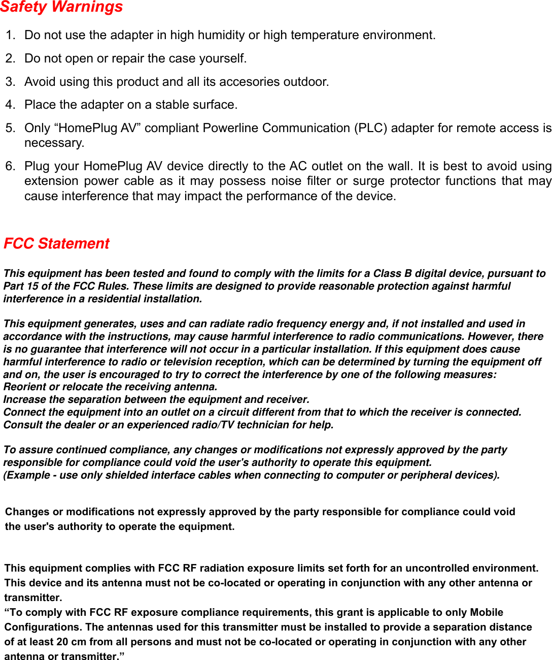Safety WarningsDo not use the adapter in high humidity or high temperature environment.1. Do not open or repair the case yourself.2. Avoid using this product and all its accesories outdoor.3. Place the adapter on a stable surface.4. Only “HomePlug AV” compliant Powerline Communication (PLC) adapter for remote access is 5. necessary.Plug your HomePlug AV device directly to the AC outlet on the wall. It is best to avoid using 6. extension  power  cable  as  it  may  possess  noise  lter  or  surge  protector  functions  that  may cause interference that may impact the performance of the device.FCC StatementThis equipment has been tested and found to comply with the limits for a Class B digital device, pursuant to Part 15 of the FCC Rules. These limits are designed to provide reasonable protection against harmful interference in a residential installation.This equipment generates, uses and can radiate radio frequency energy and, if not installed and used in accordance with the instructions, may cause harmful interference to radio communications. However, there is no guarantee that interference will not occur in a particular installation. If this equipment does cause harmful interference to radio or television reception, which can be determined by turning the equipment off and on, the user is encouraged to try to correct the interference by one of the following measures:Reorient or relocate the receiving antenna.Increase the separation between the equipment and receiver.Connect the equipment into an outlet on a circuit different from that to which the receiver is connected.Consult the dealer or an experienced radio/TV technician for help.To assure continued compliance, any changes or modifications not expressly approved by the party responsible for compliance could void the user&apos;s authority to operate this equipment.(Example - use only shielded interface cables when connecting to computer or peripheral devices).Changes or modifications not expressly approved by the party responsible for compliance could void the user&apos;s authority to operate the equipment.This equipment complies with FCC RF radiation exposure limits set forth for an uncontrolled environment. This device and its antenna must not be co-located or operating in conjunction with any other antenna or transmitter.“To comply with FCC RF exposure compliance requirements, this grant is applicable to only Mobile Configurations. The antennas used for this transmitter must be installed to provide a separation distance of at least 20 cm from all persons and must not be co-located or operating in conjunction with any other antenna or transmitter.”