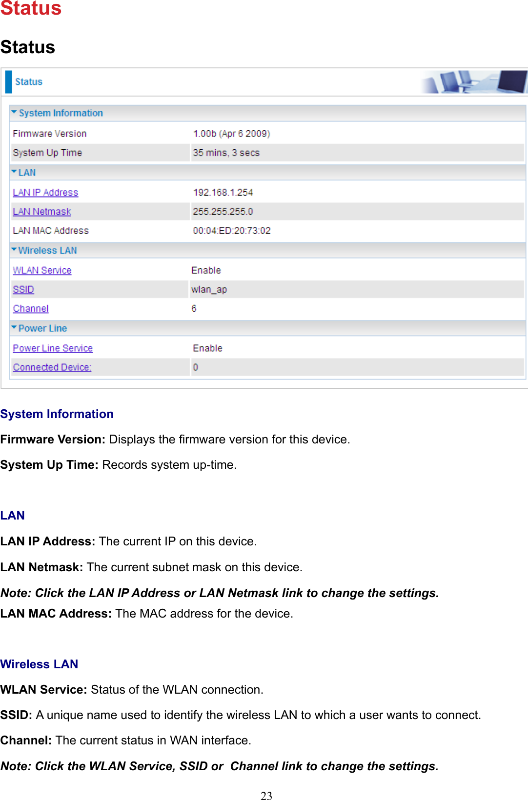 23StatusStatusSystem InformationFirmware Version: Displays the rmware version for this device.System Up Time: Records system up-time.LANLAN IP Address: The current IP on this device.LAN Netmask: The current subnet mask on this device.Note: Click the LAN IP Address or LAN Netmask link to change the settings.LAN MAC Address: The MAC address for the device.Wireless LANWLAN Service: Status of the WLAN connection.SSID: A unique name used to identify the wireless LAN to which a user wants to connect. Channel: The current status in WAN interface.Note: Click the WLAN Service, SSID or  Channel link to change the settings.