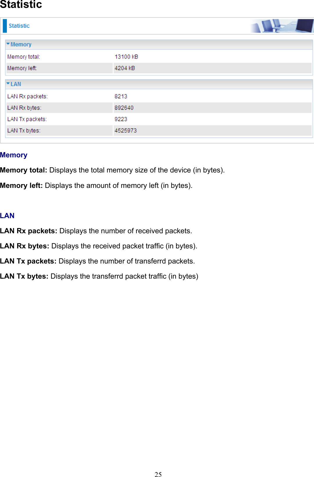 25StatisticMemoryMemory total: Displays the total memory size of the device (in bytes).Memory left: Displays the amount of memory left (in bytes).LANLAN Rx packets: Displays the number of received packets.LAN Rx bytes: Displays the received packet trafc (in bytes).LAN Tx packets: Displays the number of transferrd packets.LAN Tx bytes: Displays the transferrd packet trafc (in bytes)