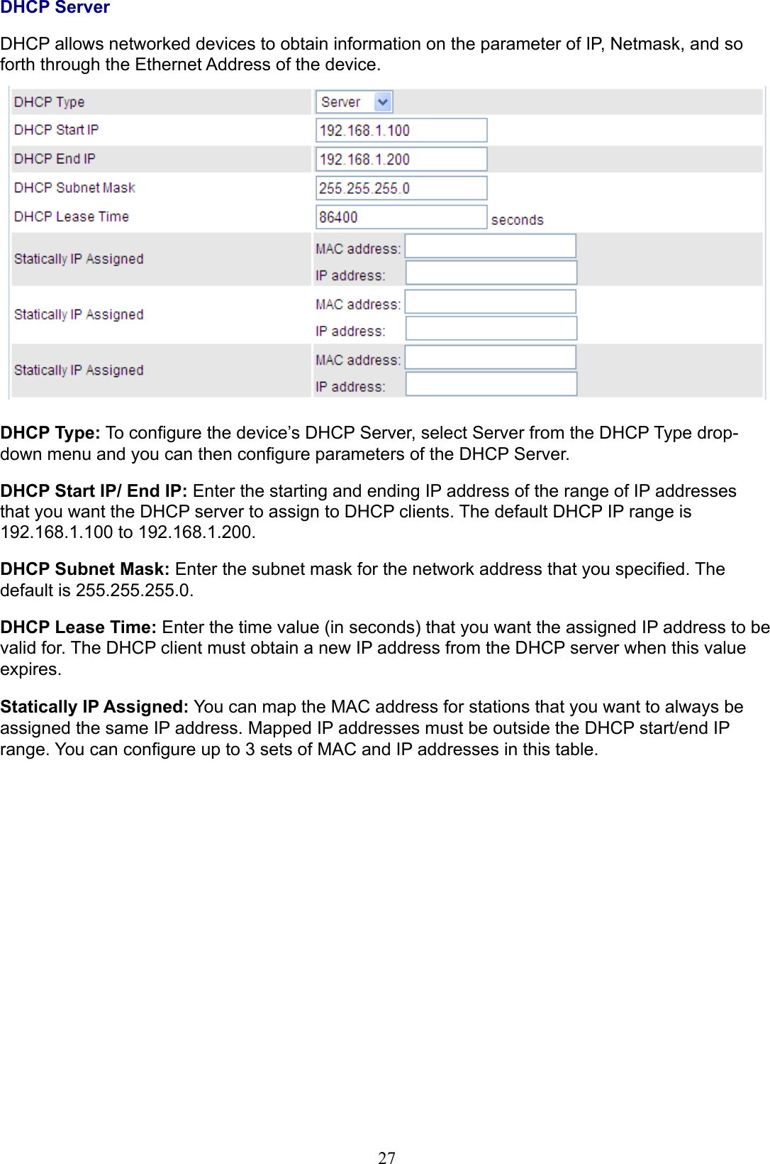 27DHCP ServerDHCP allows networked devices to obtain information on the parameter of IP, Netmask, and so forth through the Ethernet Address of the device.DHCP Type: To congure the device’s DHCP Server, select Server from the DHCP Type drop-down menu and you can then congure parameters of the DHCP Server.DHCP Start IP/ End IP: Enter the starting and ending IP address of the range of IP addresses that you want the DHCP server to assign to DHCP clients. The default DHCP IP range is 192.168.1.100 to 192.168.1.200.DHCP Subnet Mask: Enter the subnet mask for the network address that you specied. The default is 255.255.255.0.DHCP Lease Time: Enter the time value (in seconds) that you want the assigned IP address to be valid for. The DHCP client must obtain a new IP address from the DHCP server when this value expires.Statically IP Assigned: You can map the MAC address for stations that you want to always be assigned the same IP address. Mapped IP addresses must be outside the DHCP start/end IP range. You can congure up to 3 sets of MAC and IP addresses in this table.