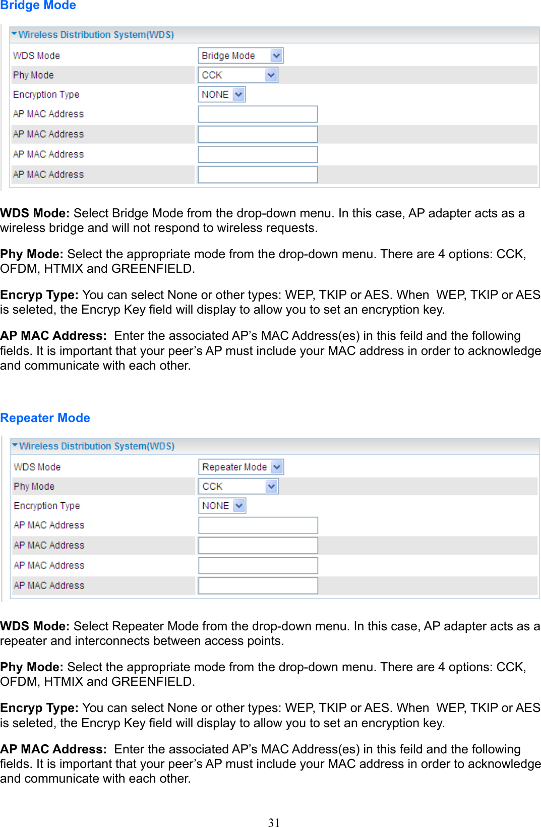 31Bridge ModeWDS Mode: Select Bridge Mode from the drop-down menu. In this case, AP adapter acts as a wireless bridge and will not respond to wireless requests.Phy Mode: Select the appropriate mode from the drop-down menu. There are 4 options: CCK, OFDM, HTMIX and GREENFIELD.Encryp Type: You can select None or other types: WEP, TKIP or AES. When  WEP, TKIP or AES  is seleted, the Encryp Key eld will display to allow you to set an encryption key.AP MAC Address:  Enter the associated AP’s MAC Address(es) in this feild and the following elds. It is important that your peer’s AP must include your MAC address in order to acknowledge and communicate with each other.Repeater ModeWDS Mode: Select Repeater Mode from the drop-down menu. In this case, AP adapter acts as a repeater and interconnects between access points.Phy Mode: Select the appropriate mode from the drop-down menu. There are 4 options: CCK, OFDM, HTMIX and GREENFIELD.Encryp Type: You can select None or other types: WEP, TKIP or AES. When  WEP, TKIP or AES  is seleted, the Encryp Key eld will display to allow you to set an encryption key.AP MAC Address:  Enter the associated AP’s MAC Address(es) in this feild and the following elds. It is important that your peer’s AP must include your MAC address in order to acknowledge and communicate with each other.