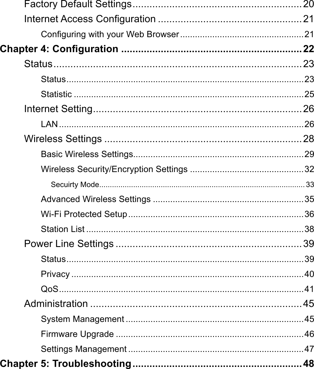 Factory Default Settings ............................................................ 20Internet Access Conguration ................................................... 21Conguring with your Web Browser ..................................................21Chapter 4: Conguration ................................................................22Status ........................................................................................ 23Status ................................................................................................23Statistic .............................................................................................25Internet Setting ..........................................................................26LAN ...................................................................................................26Wireless Settings ......................................................................28Basic Wireless Settings.....................................................................29Wireless Security/Encryption Settings ..............................................32Secuirty Mode ................................................................................................. 33Advanced Wireless Settings .............................................................35Wi-Fi Protected Setup .......................................................................36Station List ........................................................................................38Power Line Settings ..................................................................39Status ................................................................................................39Privacy ..............................................................................................40QoS ...................................................................................................41Administration ........................................................................... 45System Management ........................................................................45Firmware Upgrade ............................................................................46Settings Management .......................................................................47Chapter 5: Troubleshooting ............................................................48