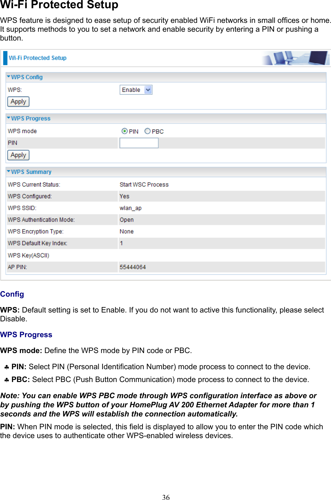 36Wi-Fi Protected SetupWPS feature is designed to ease setup of security enabled WiFi networks in small ofces or home. It supports methods to you to set a network and enable security by entering a PIN or pushing a button.CongWPS: Default setting is set to Enable. If you do not want to active this functionality, please select Disable. WPS ProgressWPS mode: Dene the WPS mode by PIN code or PBC.PIN ♣: Select PIN (Personal Identication Number) mode process to connect to the device.PBC ♣: Select PBC (Push Button Communication) mode process to connect to the device. Note: You can enable WPS PBC mode through WPS conguration interface as above or by pushing the WPS button of your HomePlug AV 200 Ethernet Adapter for more than 1 seconds and the WPS will establish the connection automatically.PIN: When PIN mode is selected, this eld is displayed to allow you to enter the PIN code which the device uses to authenticate other WPS-enabled wireless devices.