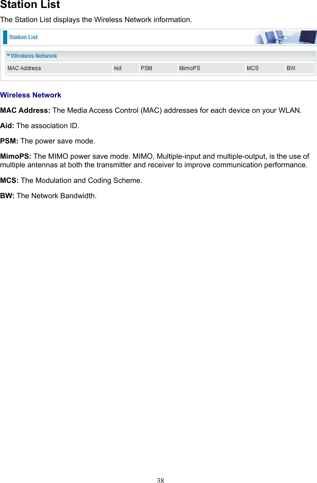 38Station ListThe Station List displays the Wireless Network information.Wireless NetworkMAC Address: The Media Access Control (MAC) addresses for each device on your WLAN.Aid: The association ID.PSM: The power save mode.MimoPS: The MIMO power save mode. MIMO, Multiple-input and multiple-output, is the use of multiple antennas at both the transmitter and receiver to improve communication performance.MCS: The Modulation and Coding Scheme.BW: The Network Bandwidth.