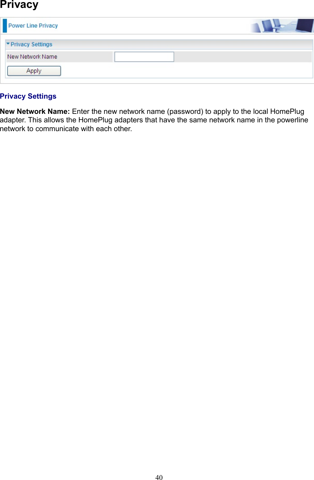 40PrivacyPrivacy SettingsNew Network Name: Enter the new network name (password) to apply to the local HomePlug adapter. This allows the HomePlug adapters that have the same network name in the powerline network to communicate with each other. 