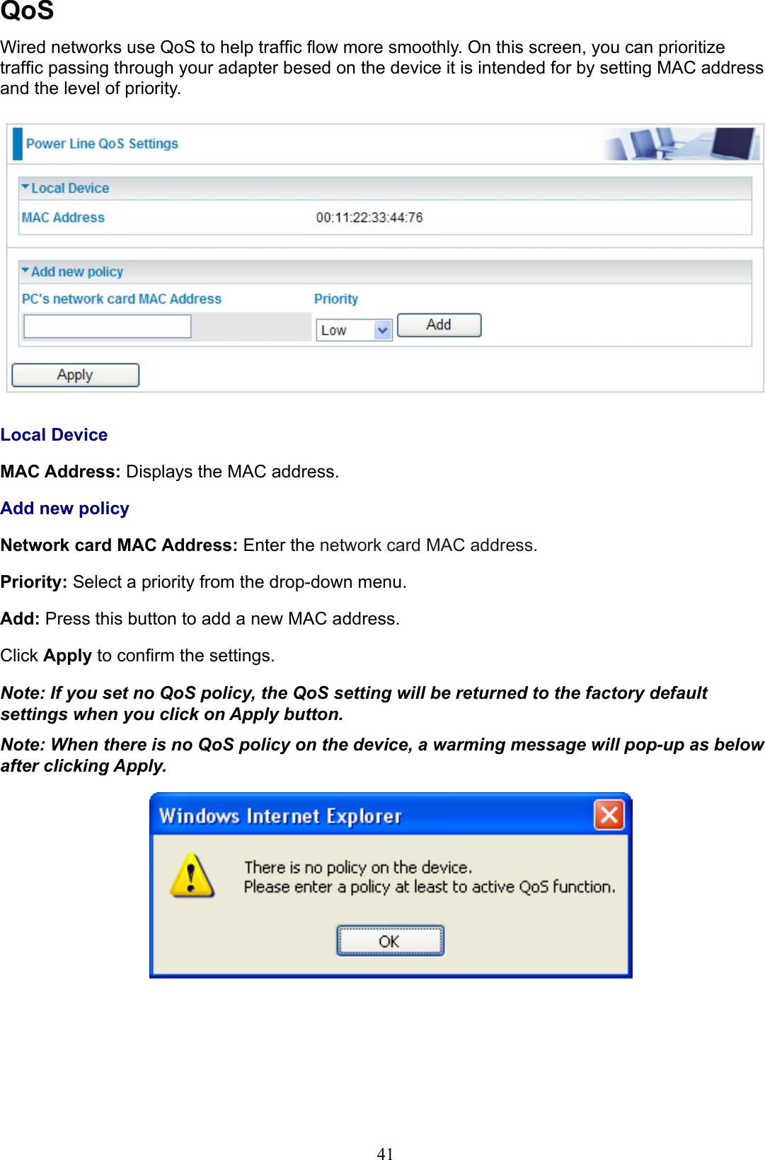41QoSWired networks use QoS to help trafc ow more smoothly. On this screen, you can prioritize trafc passing through your adapter besed on the device it is intended for by setting MAC address and the level of priority.Local DeviceMAC Address: Displays the MAC address. Add new policyNetwork card MAC Address: Enter the network card MAC address.Priority: Select a priority from the drop-down menu. Add: Press this button to add a new MAC address.Click Apply to conrm the settings.Note: If you set no QoS policy, the QoS setting will be returned to the factory default settings when you click on Apply button.Note: When there is no QoS policy on the device, a warming message will pop-up as below after clicking Apply.