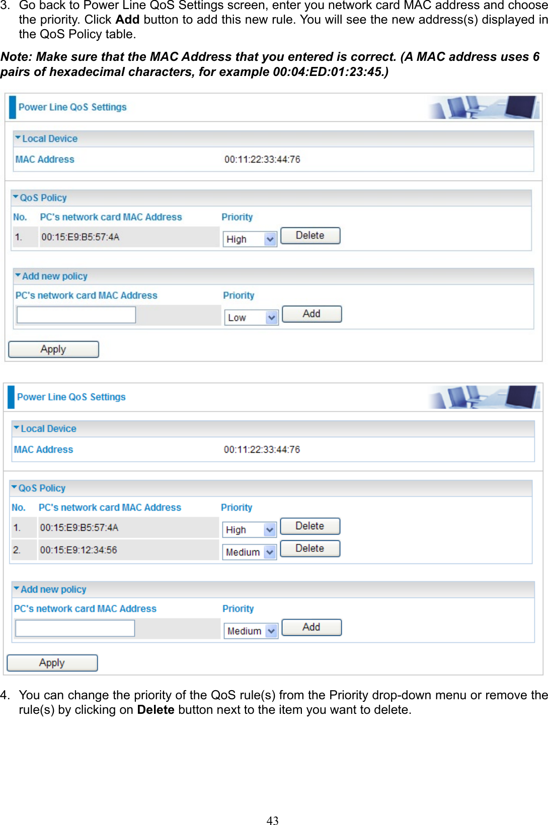 43Go back to Power Line QoS Settings screen, enter you network card MAC address and choose 3. the priority. Click Add button to add this new rule. You will see the new address(s) displayed in the QoS Policy table.Note: Make sure that the MAC Address that you entered is correct. (A MAC address uses 6 pairs of hexadecimal characters, for example 00:04:ED:01:23:45.)You can change the priority of the QoS rule(s) from the Priority drop-down menu or remove the 4. rule(s) by clicking on Delete button next to the item you want to delete.