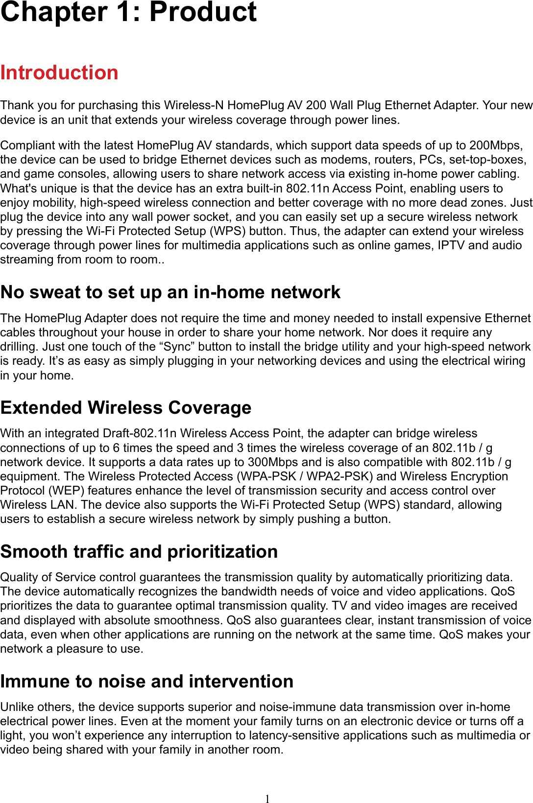 1Chapter 1: ProductIntroductionThank you for purchasing this Wireless-N HomePlug AV 200 Wall Plug Ethernet Adapter. Your new device is an unit that extends your wireless coverage through power lines.Compliant with the latest HomePlug AV standards, which support data speeds of up to 200Mbps, the device can be used to bridge Ethernet devices such as modems, routers, PCs, set-top-boxes, and game consoles, allowing users to share network access via existing in-home power cabling. What&apos;s unique is that the device has an extra built-in 802.11n Access Point, enabling users to enjoy mobility, high-speed wireless connection and better coverage with no more dead zones. Just plug the device into any wall power socket, and you can easily set up a secure wireless network by pressing the Wi-Fi Protected Setup (WPS) button. Thus, the adapter can extend your wireless coverage through power lines for multimedia applications such as online games, IPTV and audio streaming from room to room..No sweat to set up an in-home networkThe HomePlug Adapter does not require the time and money needed to install expensive Ethernet cables throughout your house in order to share your home network. Nor does it require any drilling. Just one touch of the “Sync” button to install the bridge utility and your high-speed network is ready. It’s as easy as simply plugging in your networking devices and using the electrical wiring in your home.Extended Wireless CoverageWith an integrated Draft-802.11n Wireless Access Point, the adapter can bridge wireless connections of up to 6 times the speed and 3 times the wireless coverage of an 802.11b / g network device. It supports a data rates up to 300Mbps and is also compatible with 802.11b / g equipment. The Wireless Protected Access (WPA-PSK / WPA2-PSK) and Wireless Encryption Protocol (WEP) features enhance the level of transmission security and access control over Wireless LAN. The device also supports the Wi-Fi Protected Setup (WPS) standard, allowing users to establish a secure wireless network by simply pushing a button.Smooth trafc and prioritizationQuality of Service control guarantees the transmission quality by automatically prioritizing data. The device automatically recognizes the bandwidth needs of voice and video applications. QoS prioritizes the data to guarantee optimal transmission quality. TV and video images are received and displayed with absolute smoothness. QoS also guarantees clear, instant transmission of voice data, even when other applications are running on the network at the same time. QoS makes your network a pleasure to use.Immune to noise and interventionUnlike others, the device supports superior and noise-immune data transmission over in-home electrical power lines. Even at the moment your family turns on an electronic device or turns off a light, you won’t experience any interruption to latency-sensitive applications such as multimedia or video being shared with your family in another room.