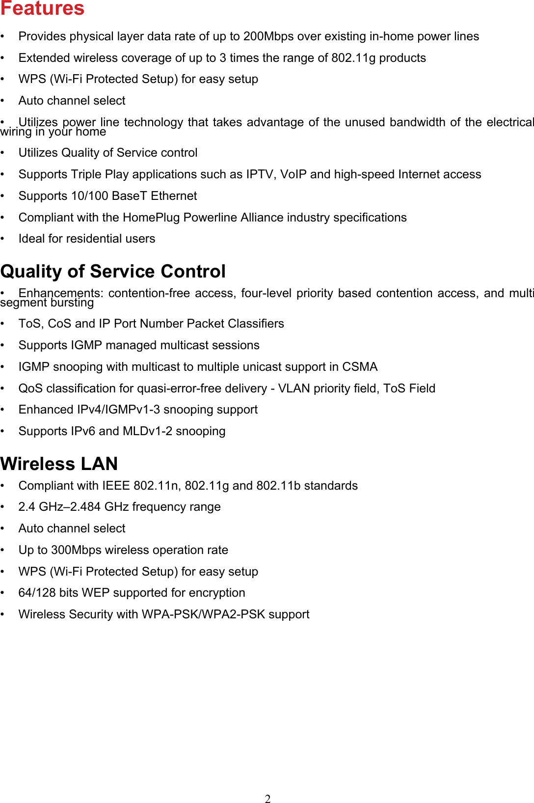 FeaturesProvides physical layer data rate of up to 200Mbps over existing in-home power lines• Extended wireless coverage of up to 3 times the range of 802.11g products• WPS (Wi-Fi Protected Setup) for easy setup• Auto channel select• Utilizes power line technology that takes advantage of the unused bandwidth of the electrical • wiring in your homeUtilizes Quality of Service control• Supports Triple Play applications such as IPTV, VoIP and high-speed Internet access• Supports 10/100 BaseT Ethernet• Compliant with the HomePlug Powerline Alliance industry specications• Ideal for residential users• Quality of Service ControlEnhancements: contention-free access, four-level priority based contention access, and multi • segment burstingToS, CoS and IP Port Number Packet Classiers• Supports IGMP managed multicast sessions• IGMP snooping with multicast to multiple unicast support in CSMA• QoS classication for quasi-error-free delivery - VLAN priority eld, ToS Field• Enhanced IPv4/IGMPv1-3 snooping support• Supports IPv6 and MLDv1-2 snooping• Wireless LANCompliant with IEEE 802.11n, 802.11g and 802.11b standards• 2.4 GHz–2.484 GHz frequency range• Auto channel select• Up to 300Mbps wireless operation rate• WPS (Wi-Fi Protected Setup) for easy setup• 64/128 bits WEP supported for encryption• Wireless Security with WPA-PSK/WPA2-PSK support• 2