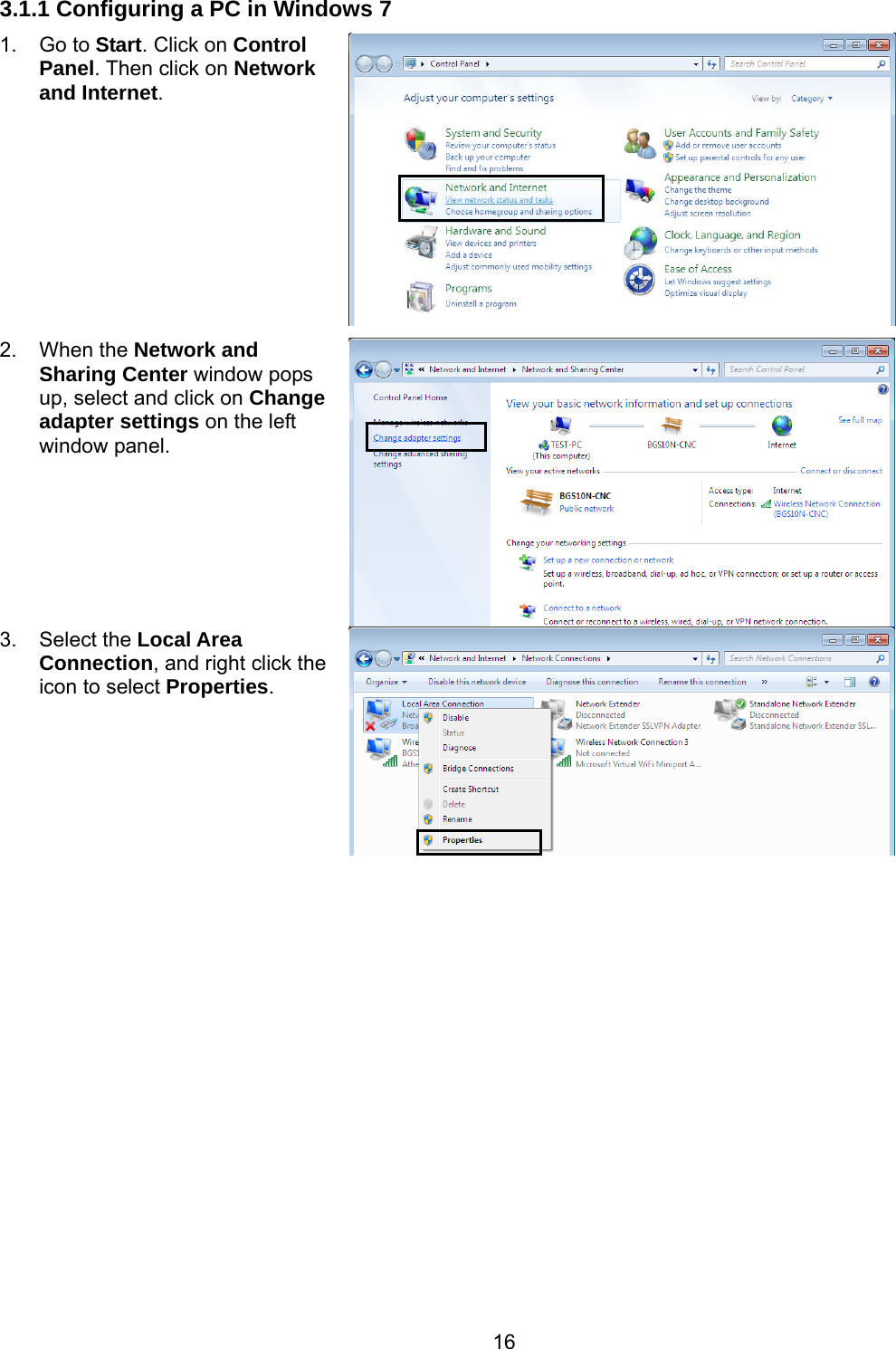 16 3.1.1 Configuring a PC in Windows 7 1. Go to Start. Click on Control Panel. Then click on Network and Internet. 2. When the Network and Sharing Center window pops up, select and click on Change adapter settings on the left window panel. 3. Select the Local Area Connection, and right click the icon to select Properties.  