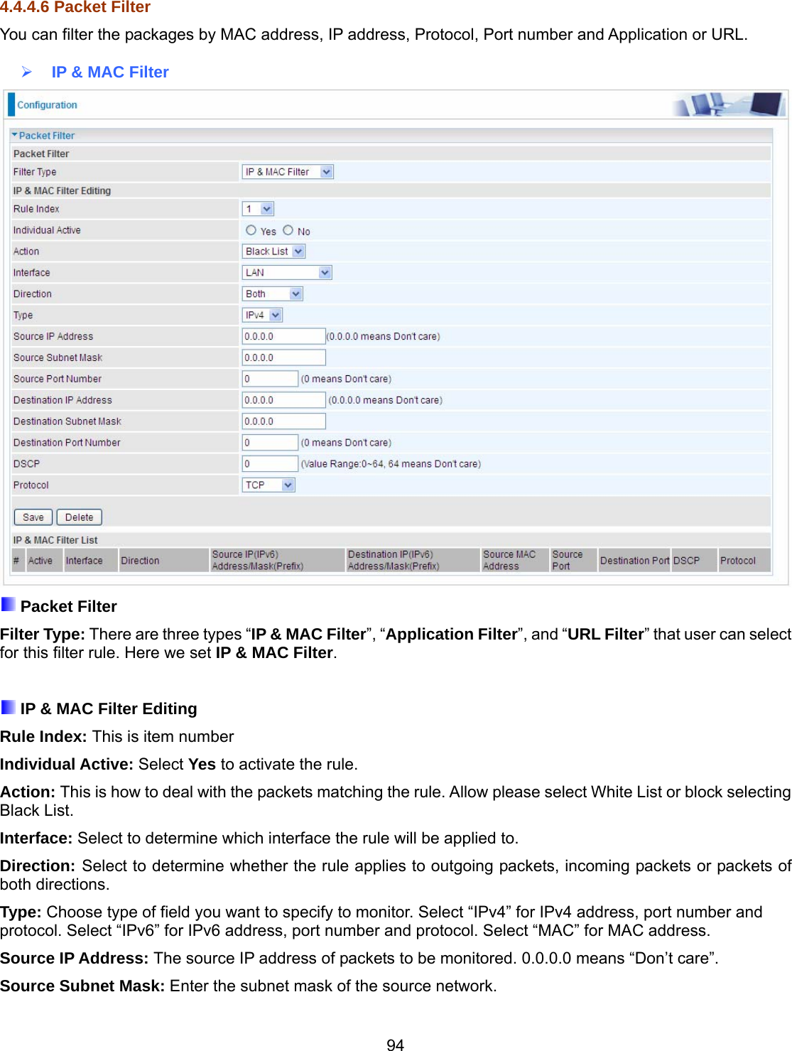 94 4.4.4.6 Packet Filter You can filter the packages by MAC address, IP address, Protocol, Port number and Application or URL.    IP &amp; MAC Filter   Packet Filter Filter Type: There are three types “IP &amp; MAC Filter”, “Application Filter”, and “URL Filter” that user can select for this filter rule. Here we set IP &amp; MAC Filter.   IP &amp; MAC Filter Editing Rule Index: This is item number Individual Active: Select Yes to activate the rule. Action: This is how to deal with the packets matching the rule. Allow please select White List or block selecting Black List. Interface: Select to determine which interface the rule will be applied to. Direction: Select to determine whether the rule applies to outgoing packets, incoming packets or packets of both directions. Type: Choose type of field you want to specify to monitor. Select “IPv4” for IPv4 address, port number and protocol. Select “IPv6” for IPv6 address, port number and protocol. Select “MAC” for MAC address.  Source IP Address: The source IP address of packets to be monitored. 0.0.0.0 means “Don’t care”. Source Subnet Mask: Enter the subnet mask of the source network. 