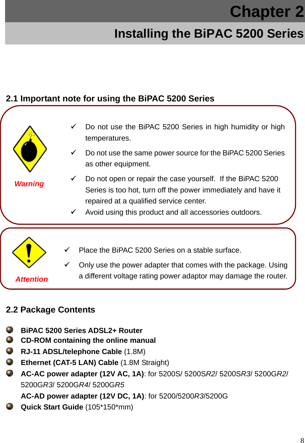 Chapter 2 Installing the BiPAC 5200 Series 2.1 Important note for using the BiPAC 5200 Series                 Warning   Do not use the BiPAC 5200 Series in high humidity or hightemperatures.   Do not use the same power source for the BiPAC 5200 Seriesas other equipment.   Do not open or repair the case yourself.  If the BiPAC 5200 Series is too hot, turn off the power immediately and have it repaired at a qualified service center.  Avoid using this product and all accessories outdoors. Attention  Place the BiPAC 5200 Series on a stable surface.   Only use the power adapter that comes with the package. Using a different voltage rating power adaptor may damage the router.2.2 Package Contents  BiPAC 5200 Series ADSL2+ Router     CD-ROM containing the online manual  RJ-11 ADSL/telephone Cable (1.8M)  Ethernet (CAT-5 LAN) Cable (1.8M Straight)  AC-AC power adapter (12V AC, 1A): for 5200S/ 5200SR2/ 5200SR3/ 5200GR2/ 5200GR3/ 5200GR4/ 5200GR5 AC-AD power adapter (12V DC, 1A): for 5200/5200R3/5200G  Quick Start Guide (105*150*mm)  8