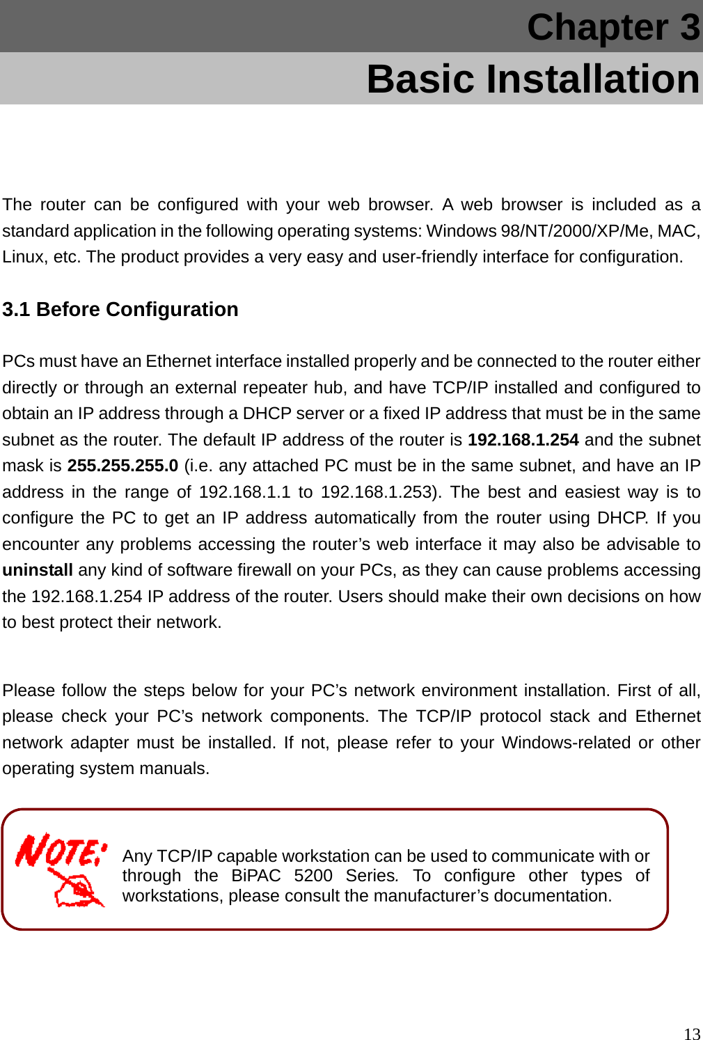 Chapter 3     Basic Installation  The router can be configured with your web browser. A web browser is included as a standard application in the following operating systems: Windows 98/NT/2000/XP/Me, MAC, Linux, etc. The product provides a very easy and user-friendly interface for configuration. 3.1 Before Configuration PCs must have an Ethernet interface installed properly and be connected to the router either directly or through an external repeater hub, and have TCP/IP installed and configured to obtain an IP address through a DHCP server or a fixed IP address that must be in the same subnet as the router. The default IP address of the router is 192.168.1.254 and the subnet mask is 255.255.255.0 (i.e. any attached PC must be in the same subnet, and have an IP address in the range of 192.168.1.1 to 192.168.1.253). The best and easiest way is to configure the PC to get an IP address automatically from the router using DHCP. If you encounter any problems accessing the router’s web interface it may also be advisable to uninstall any kind of software firewall on your PCs, as they can cause problems accessing the 192.168.1.254 IP address of the router. Users should make their own decisions on how to best protect their network.  Please follow the steps below for your PC’s network environment installation. First of all, please check your PC’s network components. The TCP/IP protocol stack and Ethernet network adapter must be installed. If not, please refer to your Windows-related or other operating system manuals.        Any TCP/IP capable workstation can be used to communicate with orthrough the BiPAC 5200 Series.To configure other types of workstations, please consult the manufacturer’s documentation.   13