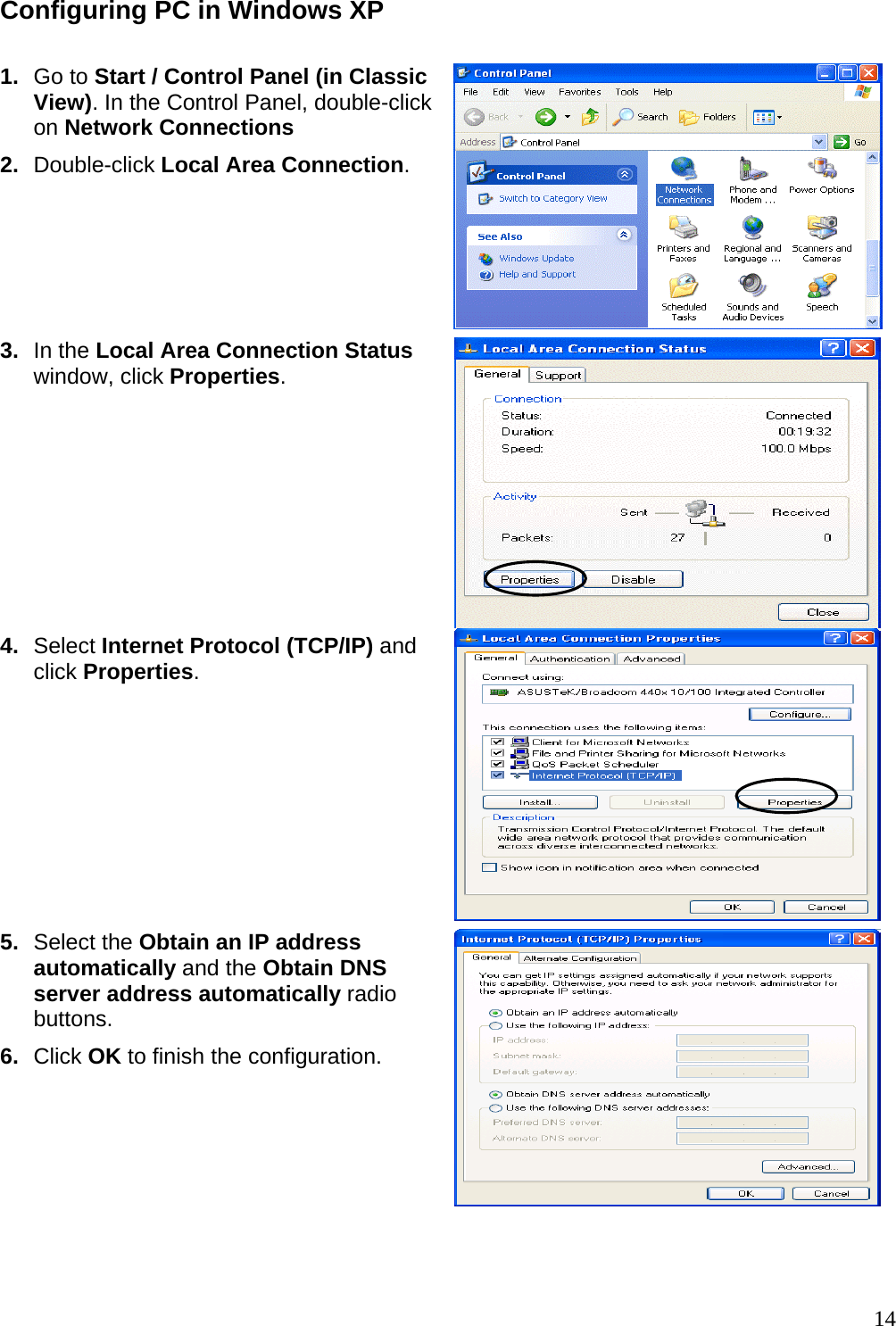 Configuring PC in Windows XP   1.  Go to Start / Control Panel (in Classic View). In the Control Panel, double-click on Network Connections 2.  Double-click Local Area Connection.  3.  In the Local Area Connection Status window, click Properties. 4.  Select Internet Protocol (TCP/IP) and click Properties.  5.  Select the Obtain an IP address automatically and the Obtain DNS server address automatically radio buttons. 6.  Click OK to finish the configuration.   14