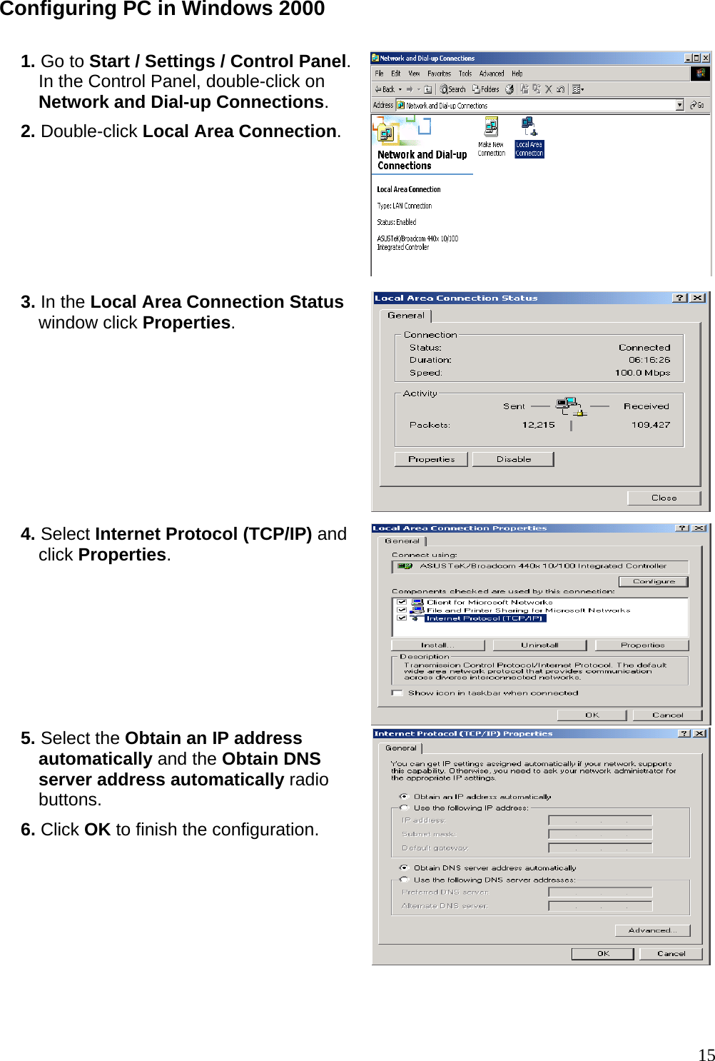 Configuring PC in Windows 2000  1. Go to Start / Settings / Control Panel. In the Control Panel, double-click on Network and Dial-up Connections. 2. Double-click Local Area Connection.  3. In the Local Area Connection Status window click Properties. 4. Select Internet Protocol (TCP/IP) and click Properties.  5. Select the Obtain an IP address automatically and the Obtain DNS server address automatically radio buttons. 6. Click OK to finish the configuration.    15