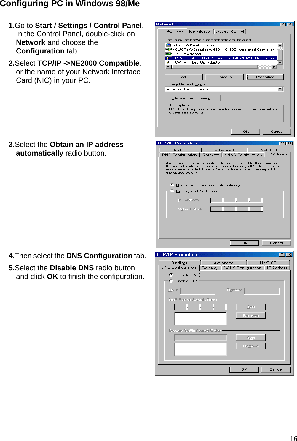 Configuring PC in Windows 98/Me  1.Go to Start / Settings / Control Panel. In the Control Panel, double-click on Network and choose the Configuration tab. 2.Select TCP/IP -&gt;NE2000 Compatible, or the name of your Network Interface Card (NIC) in your PC.   3.Select the Obtain an IP address automatically radio button.  4.Then select the DNS Configuration tab.5.Select the Disable DNS radio button and click OK to finish the configuration.     16