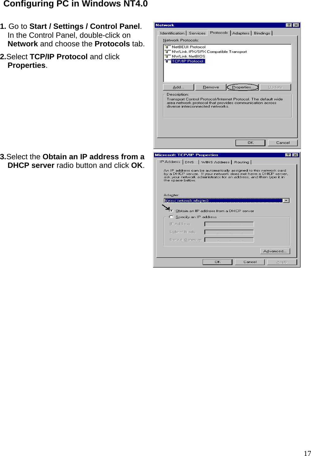 Configuring PC in Windows NT4.0  1. Go to Start / Settings / Control Panel. In the Control Panel, double-click on Network and choose the Protocols tab.2.Select TCP/IP Protocol and click Properties.  3.Select the Obtain an IP address from a DHCP server radio button and click OK.                17