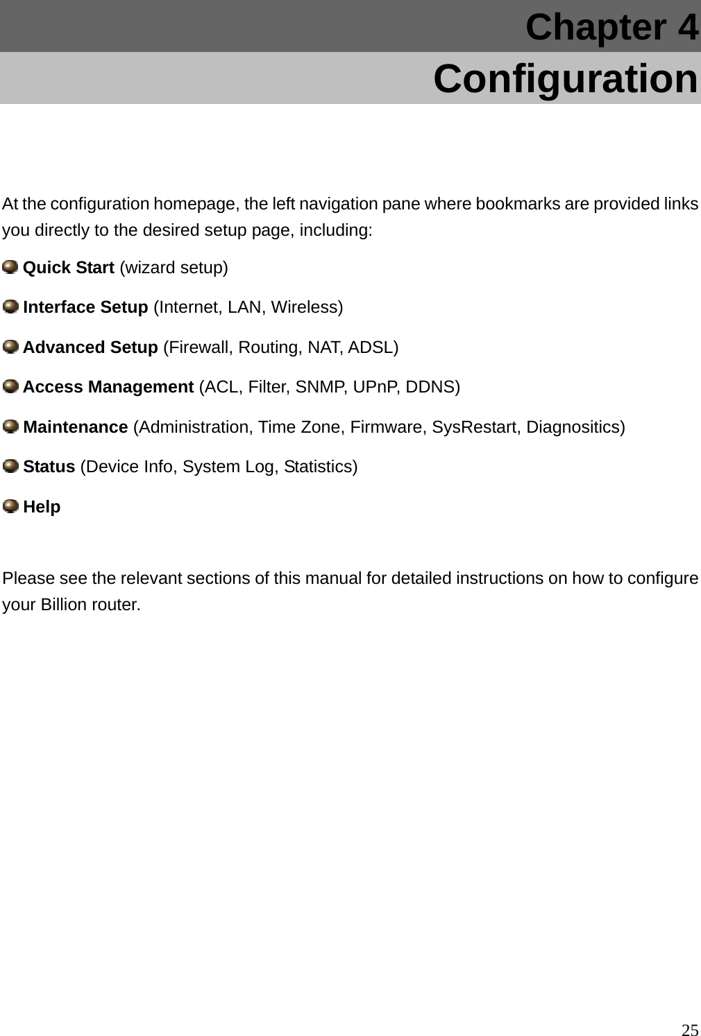 Chapter 4    Configuration  At the configuration homepage, the left navigation pane where bookmarks are provided links you directly to the desired setup page, including:  Quick Start (wizard setup)  Interface Setup (Internet, LAN, Wireless)  Advanced Setup (Firewall, Routing, NAT, ADSL)  Access Management (ACL, Filter, SNMP, UPnP, DDNS)  Maintenance (Administration, Time Zone, Firmware, SysRestart, Diagnositics)   Status (Device Info, System Log, Statistics)  Help  Please see the relevant sections of this manual for detailed instructions on how to configure your Billion router.                25