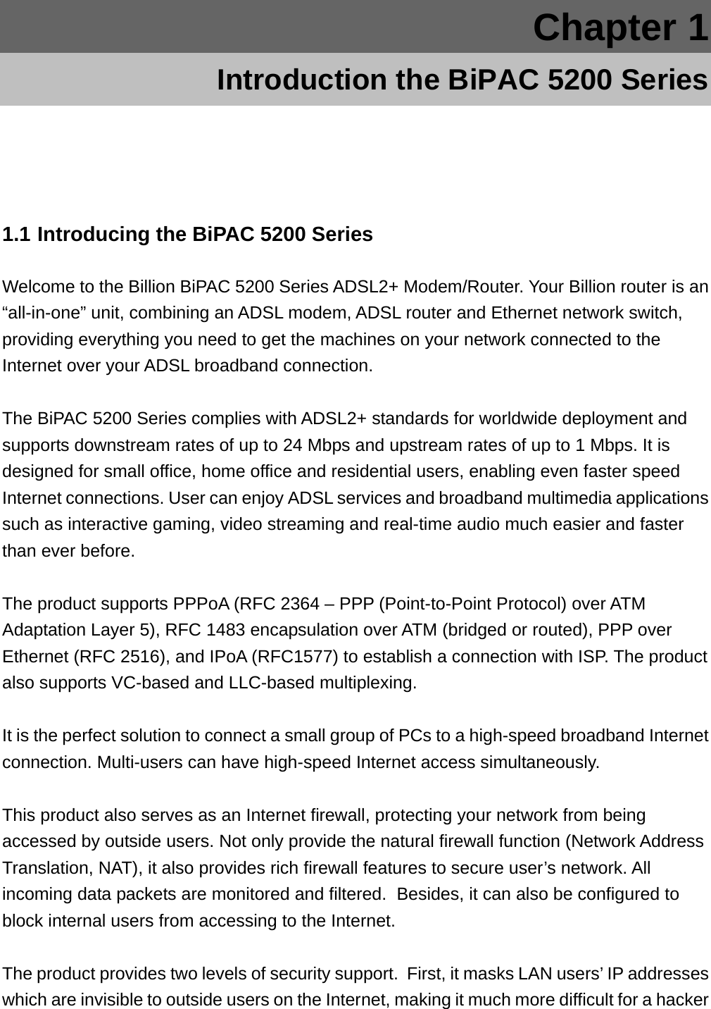 Chapter 1 Introduction the BiPAC 5200 Series 1.1 Introducing the BiPAC 5200 Series Welcome to the Billion BiPAC 5200 Series ADSL2+ Modem/Router. Your Billion router is an “all-in-one” unit, combining an ADSL modem, ADSL router and Ethernet network switch, providing everything you need to get the machines on your network connected to the Internet over your ADSL broadband connection.  The BiPAC 5200 Series complies with ADSL2+ standards for worldwide deployment and supports downstream rates of up to 24 Mbps and upstream rates of up to 1 Mbps. It is designed for small office, home office and residential users, enabling even faster speed Internet connections. User can enjoy ADSL services and broadband multimedia applications such as interactive gaming, video streaming and real-time audio much easier and faster than ever before.  The product supports PPPoA (RFC 2364 – PPP (Point-to-Point Protocol) over ATM Adaptation Layer 5), RFC 1483 encapsulation over ATM (bridged or routed), PPP over Ethernet (RFC 2516), and IPoA (RFC1577) to establish a connection with ISP. The product also supports VC-based and LLC-based multiplexing.  It is the perfect solution to connect a small group of PCs to a high-speed broadband Internet connection. Multi-users can have high-speed Internet access simultaneously.   This product also serves as an Internet firewall, protecting your network from being accessed by outside users. Not only provide the natural firewall function (Network Address Translation, NAT), it also provides rich firewall features to secure user’s network. All incoming data packets are monitored and filtered.  Besides, it can also be configured to block internal users from accessing to the Internet.  The product provides two levels of security support.  First, it masks LAN users’ IP addresses which are invisible to outside users on the Internet, making it much more difficult for a hacker 
