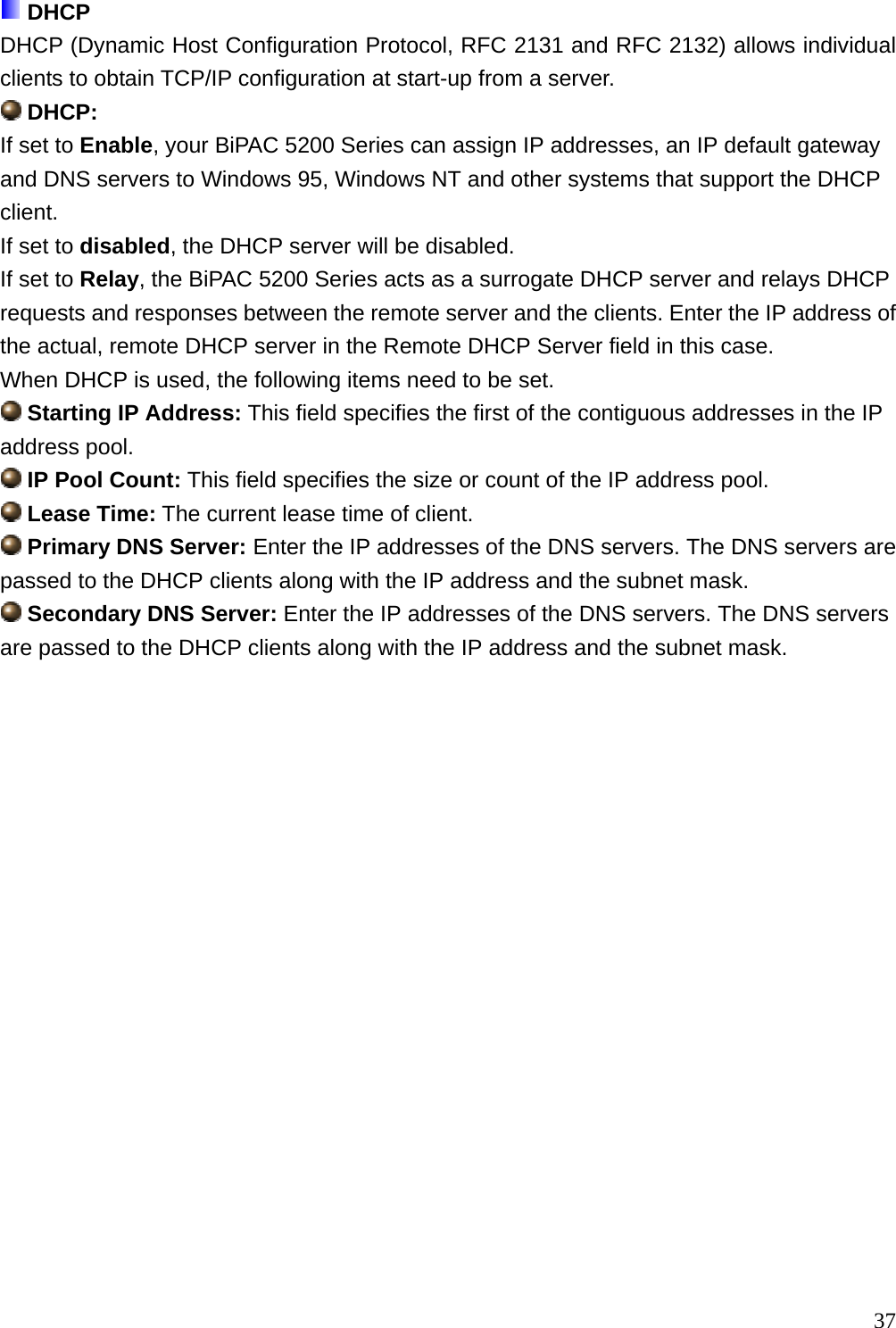  DHCP DHCP (Dynamic Host Configuration Protocol, RFC 2131 and RFC 2132) allows individual clients to obtain TCP/IP configuration at start-up from a server.  DHCP:  If set to Enable, your BiPAC 5200 Series can assign IP addresses, an IP default gateway and DNS servers to Windows 95, Windows NT and other systems that support the DHCP client. If set to disabled, the DHCP server will be disabled. If set to Relay, the BiPAC 5200 Series acts as a surrogate DHCP server and relays DHCP requests and responses between the remote server and the clients. Enter the IP address of the actual, remote DHCP server in the Remote DHCP Server field in this case. When DHCP is used, the following items need to be set.  Starting IP Address: This field specifies the first of the contiguous addresses in the IP address pool.  IP Pool Count: This field specifies the size or count of the IP address pool.  Lease Time: The current lease time of client.  Primary DNS Server: Enter the IP addresses of the DNS servers. The DNS servers are passed to the DHCP clients along with the IP address and the subnet mask.  Secondary DNS Server: Enter the IP addresses of the DNS servers. The DNS servers are passed to the DHCP clients along with the IP address and the subnet mask.                    37