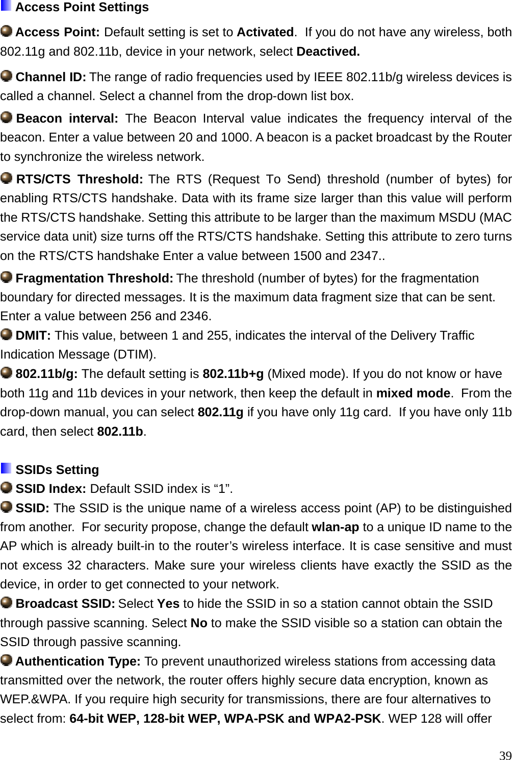  Access Point Settings  Access Point: Default setting is set to Activated.  If you do not have any wireless, both 802.11g and 802.11b, device in your network, select Deactived.   Channel ID: The range of radio frequencies used by IEEE 802.11b/g wireless devices is called a channel. Select a channel from the drop-down list box.  Beacon interval: The Beacon Interval value indicates the frequency interval of the beacon. Enter a value between 20 and 1000. A beacon is a packet broadcast by the Router to synchronize the wireless network.  RTS/CTS  Threshold: The RTS (Request To Send) threshold (number of bytes) for enabling RTS/CTS handshake. Data with its frame size larger than this value will perform the RTS/CTS handshake. Setting this attribute to be larger than the maximum MSDU (MAC service data unit) size turns off the RTS/CTS handshake. Setting this attribute to zero turns on the RTS/CTS handshake Enter a value between 1500 and 2347..  Fragmentation Threshold: The threshold (number of bytes) for the fragmentation boundary for directed messages. It is the maximum data fragment size that can be sent. Enter a value between 256 and 2346.  DMIT: This value, between 1 and 255, indicates the interval of the Delivery Traffic Indication Message (DTIM).  802.11b/g: The default setting is 802.11b+g (Mixed mode). If you do not know or have both 11g and 11b devices in your network, then keep the default in mixed mode.  From the drop-down manual, you can select 802.11g if you have only 11g card.  If you have only 11b card, then select 802.11b.   SSIDs Setting  SSID Index: Default SSID index is “1”.  SSID: The SSID is the unique name of a wireless access point (AP) to be distinguished from another.  For security propose, change the default wlan-ap to a unique ID name to the AP which is already built-in to the router’s wireless interface. It is case sensitive and must not excess 32 characters. Make sure your wireless clients have exactly the SSID as the device, in order to get connected to your network.   Broadcast SSID: Select Yes to hide the SSID in so a station cannot obtain the SSID through passive scanning. Select No to make the SSID visible so a station can obtain the SSID through passive scanning.  Authentication Type: To prevent unauthorized wireless stations from accessing data transmitted over the network, the router offers highly secure data encryption, known as WEP.&amp;WPA. If you require high security for transmissions, there are four alternatives to select from: 64-bit WEP, 128-bit WEP, WPA-PSK and WPA2-PSK. WEP 128 will offer  39