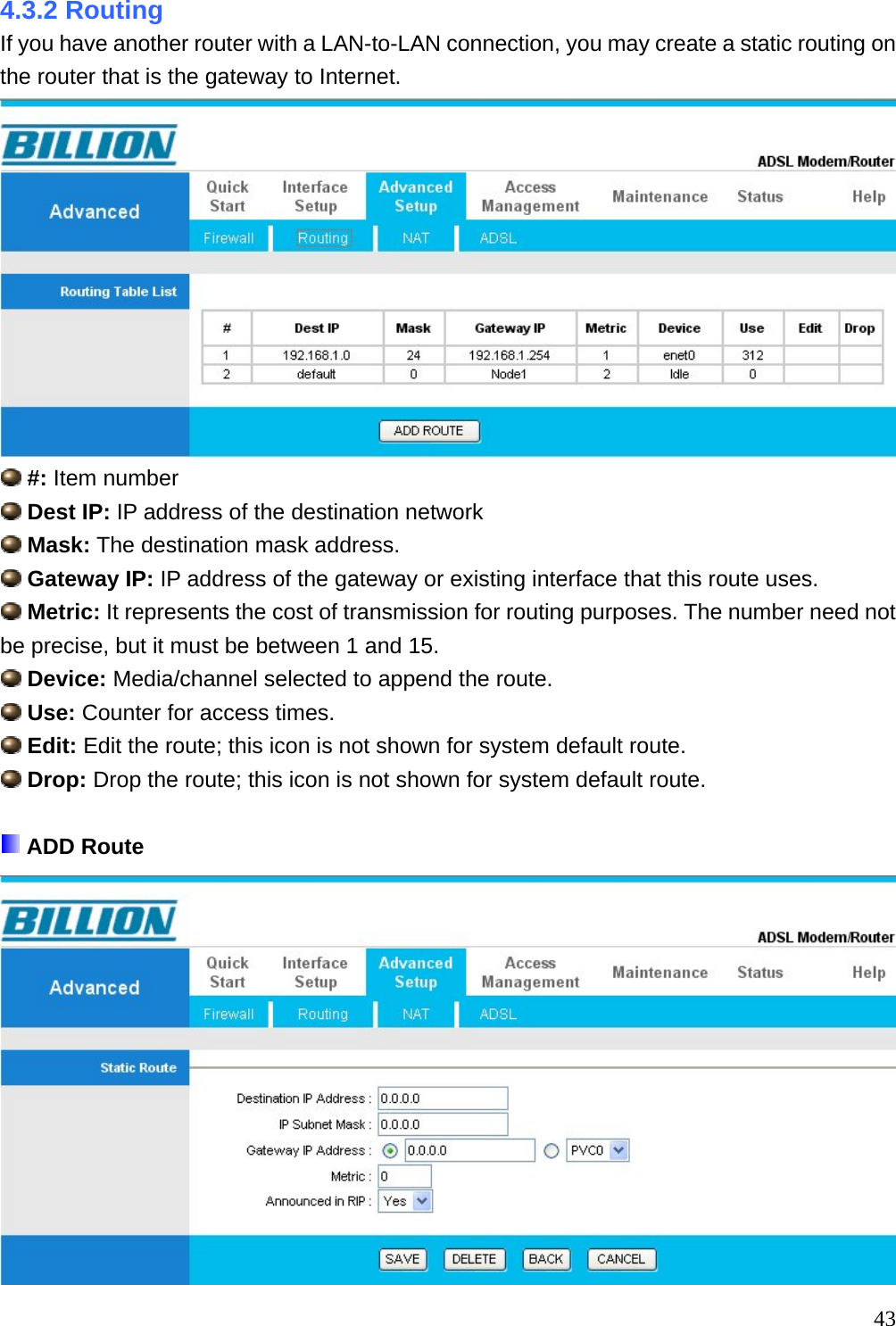 4.3.2 Routing If you have another router with a LAN-to-LAN connection, you may create a static routing on the router that is the gateway to Internet.   #: Item number  Dest IP: IP address of the destination network  Mask: The destination mask address.  Gateway IP: IP address of the gateway or existing interface that this route uses.  Metric: It represents the cost of transmission for routing purposes. The number need not be precise, but it must be between 1 and 15.  Device: Media/channel selected to append the route.  Use: Counter for access times.  Edit: Edit the route; this icon is not shown for system default route.  Drop: Drop the route; this icon is not shown for system default route.   ADD Route   43