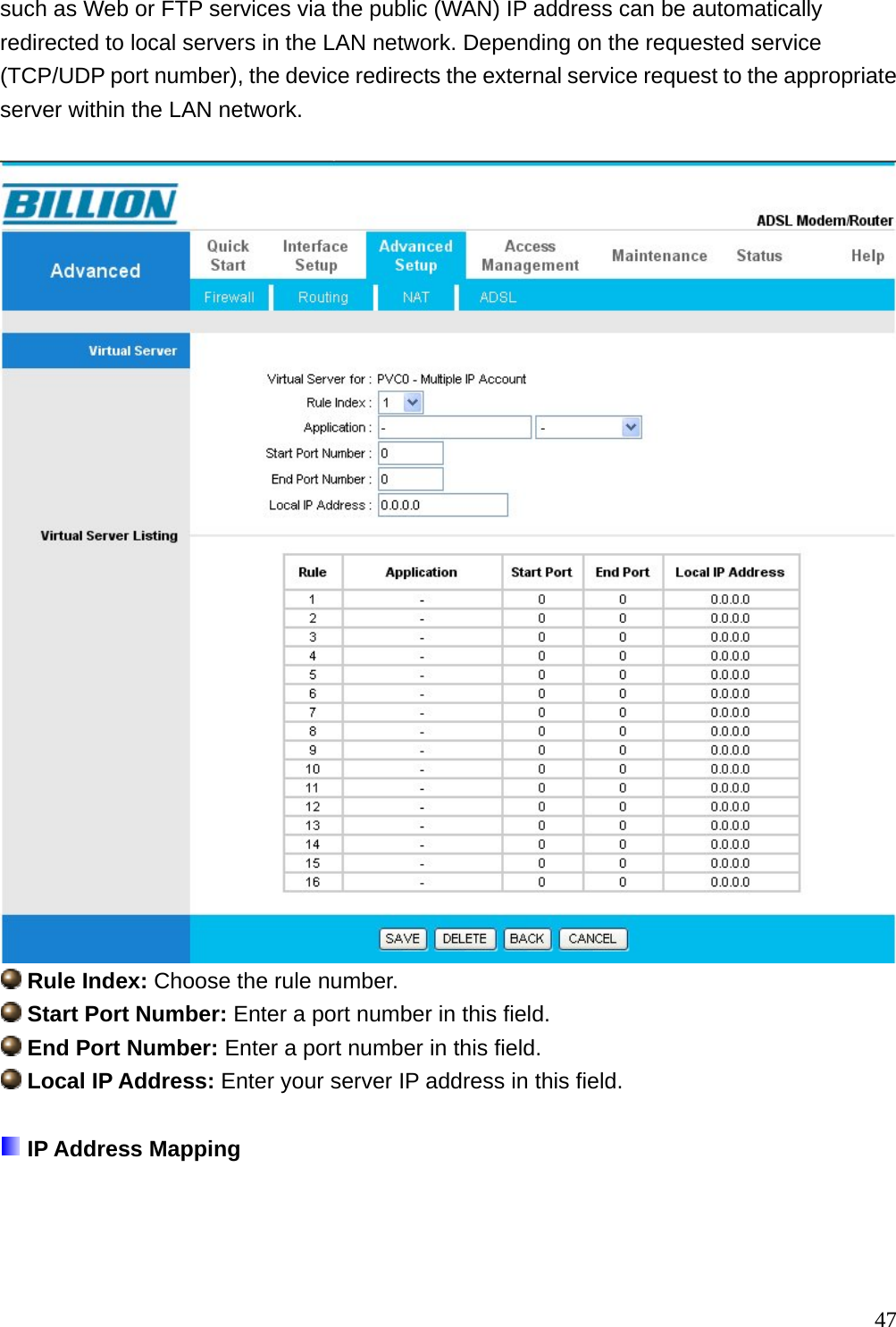 such as Web or FTP services via the public (WAN) IP address can be automatically redirected to local servers in the LAN network. Depending on the requested service (TCP/UDP port number), the device redirects the external service request to the appropriate server within the LAN network.    Rule Index: Choose the rule number.  Start Port Number: Enter a port number in this field.  End Port Number: Enter a port number in this field.  Local IP Address: Enter your server IP address in this field.   IP Address Mapping  47