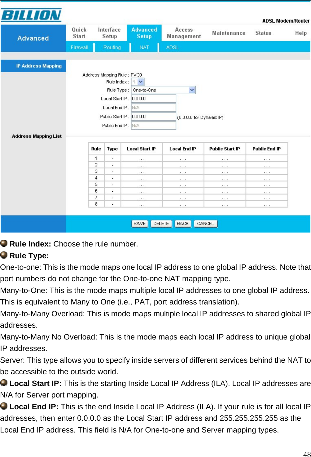   Rule Index: Choose the rule number.  Rule Type: One-to-one: This is the mode maps one local IP address to one global IP address. Note that port numbers do not change for the One-to-one NAT mapping type. Many-to-One: This is the mode maps multiple local IP addresses to one global IP address. This is equivalent to Many to One (i.e., PAT, port address translation). Many-to-Many Overload: This is mode maps multiple local IP addresses to shared global IP addresses. Many-to-Many No Overload: This is the mode maps each local IP address to unique global IP addresses. Server: This type allows you to specify inside servers of different services behind the NAT to be accessible to the outside world.  Local Start IP: This is the starting Inside Local IP Address (ILA). Local IP addresses are N/A for Server port mapping.  Local End IP: This is the end Inside Local IP Address (ILA). If your rule is for all local IP addresses, then enter 0.0.0.0 as the Local Start IP address and 255.255.255.255 as the Local End IP address. This field is N/A for One-to-one and Server mapping types.  48