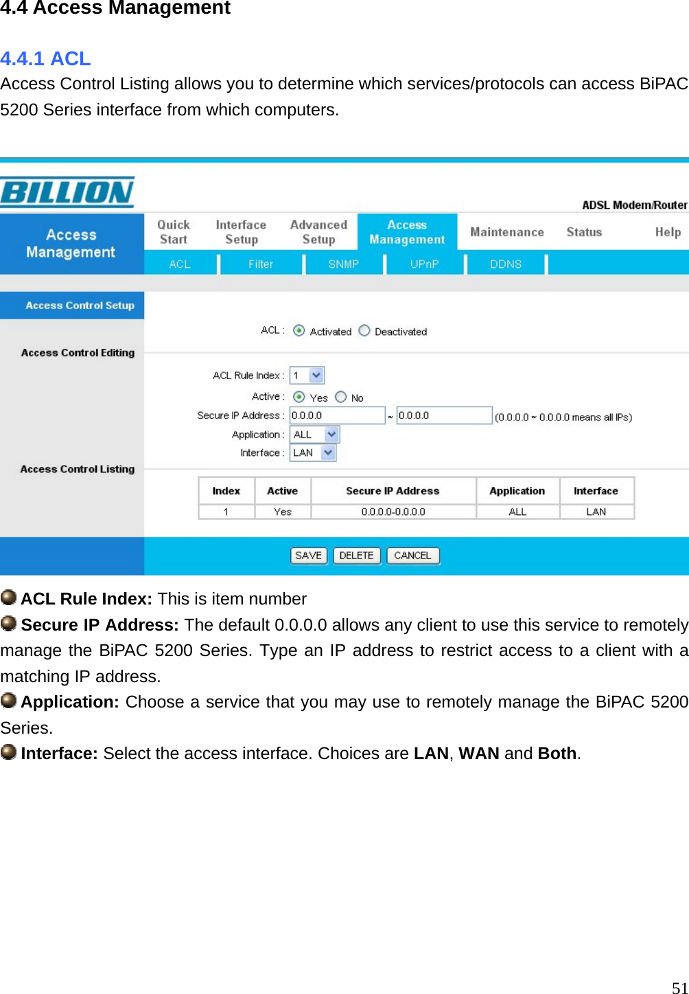 4.4 Access Management 4.4.1 ACL Access Control Listing allows you to determine which services/protocols can access BiPAC 5200 Series interface from which computers.    ACL Rule Index: This is item number  Secure IP Address: The default 0.0.0.0 allows any client to use this service to remotely manage the BiPAC 5200 Series. Type an IP address to restrict access to a client with a matching IP address.  Application: Choose a service that you may use to remotely manage the BiPAC 5200 Series.  Interface: Select the access interface. Choices are LAN, WAN and Both.         51