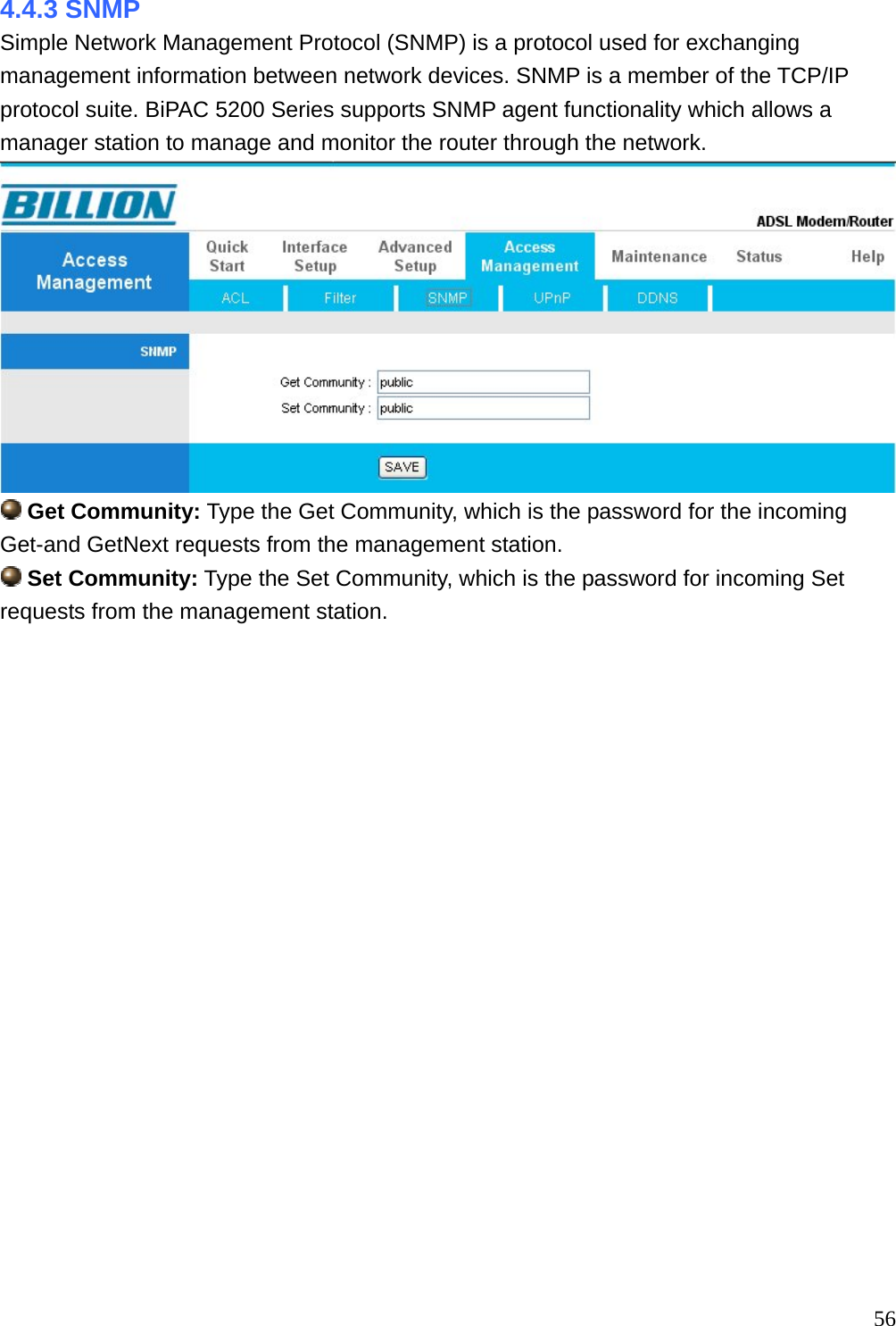 4.4.3 SNMP Simple Network Management Protocol (SNMP) is a protocol used for exchanging management information between network devices. SNMP is a member of the TCP/IP protocol suite. BiPAC 5200 Series supports SNMP agent functionality which allows a manager station to manage and monitor the router through the network.   Get Community: Type the Get Community, which is the password for the incoming Get-and GetNext requests from the management station.  Set Community: Type the Set Community, which is the password for incoming Set requests from the management station.                     56