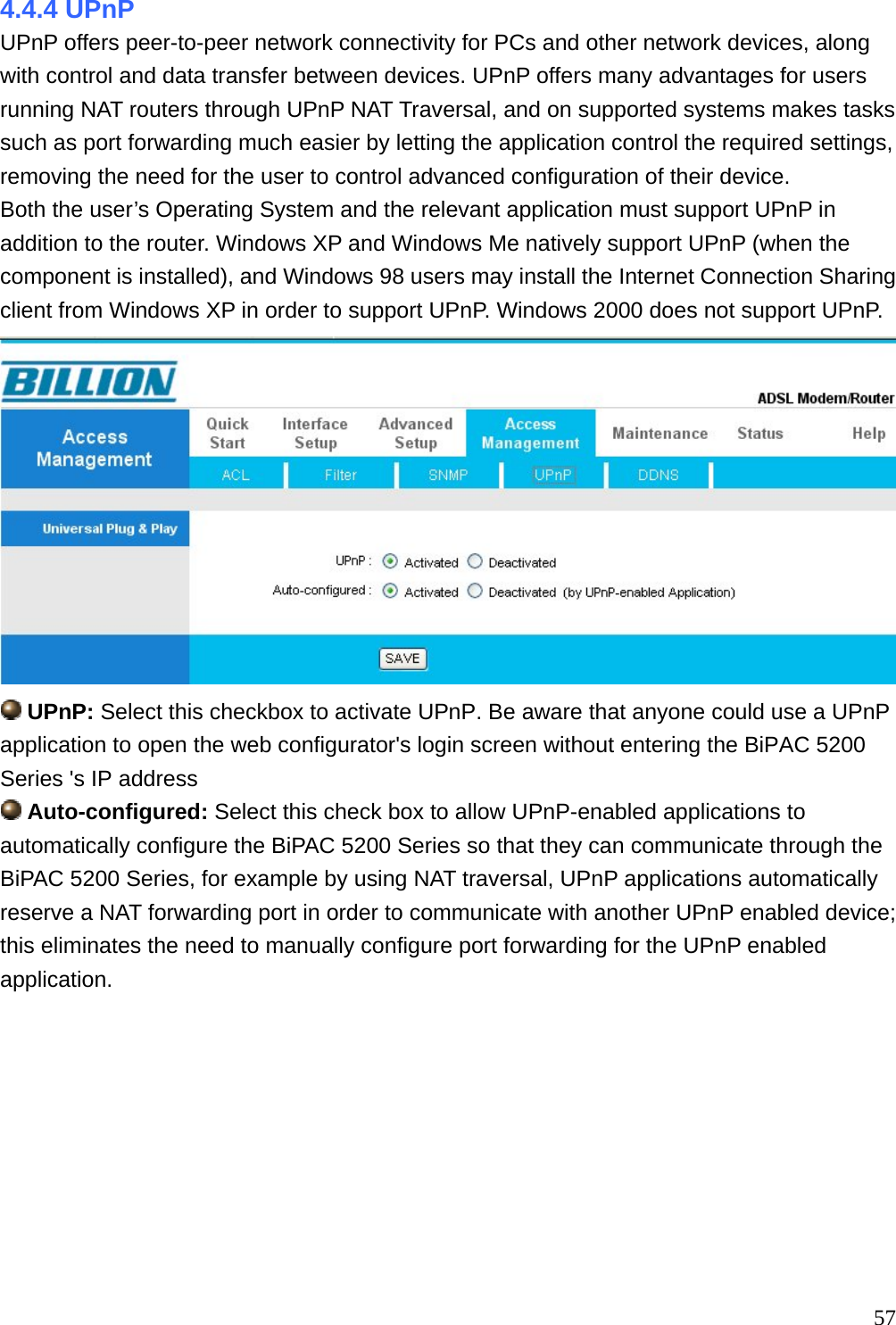 4.4.4 UPnP UPnP offers peer-to-peer network connectivity for PCs and other network devices, along with control and data transfer between devices. UPnP offers many advantages for users running NAT routers through UPnP NAT Traversal, and on supported systems makes tasks such as port forwarding much easier by letting the application control the required settings, removing the need for the user to control advanced configuration of their device. Both the user’s Operating System and the relevant application must support UPnP in addition to the router. Windows XP and Windows Me natively support UPnP (when the component is installed), and Windows 98 users may install the Internet Connection Sharing client from Windows XP in order to support UPnP. Windows 2000 does not support UPnP.   UPnP: Select this checkbox to activate UPnP. Be aware that anyone could use a UPnP application to open the web configurator&apos;s login screen without entering the BiPAC 5200 Series &apos;s IP address  Auto-configured: Select this check box to allow UPnP-enabled applications to automatically configure the BiPAC 5200 Series so that they can communicate through the BiPAC 5200 Series, for example by using NAT traversal, UPnP applications automatically reserve a NAT forwarding port in order to communicate with another UPnP enabled device; this eliminates the need to manually configure port forwarding for the UPnP enabled application.          57