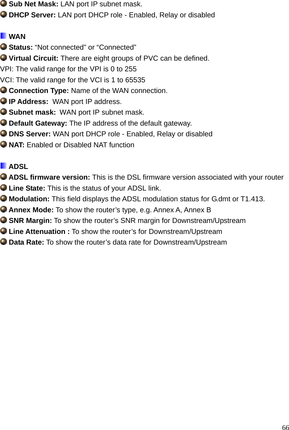  Sub Net Mask: LAN port IP subnet mask.  DHCP Server: LAN port DHCP role - Enabled, Relay or disabled   WAN  Status: “Not connected” or “Connected”  Virtual Circuit: There are eight groups of PVC can be defined. VPI: The valid range for the VPI is 0 to 255 VCI: The valid range for the VCI is 1 to 65535  Connection Type: Name of the WAN connection.  IP Address:  WAN port IP address.  Subnet mask:  WAN port IP subnet mask.  Default Gateway: The IP address of the default gateway.  DNS Server: WAN port DHCP role - Enabled, Relay or disabled  NAT: Enabled or Disabled NAT function   ADSL  ADSL firmware version: This is the DSL firmware version associated with your router  Line State: This is the status of your ADSL link.  Modulation: This field displays the ADSL modulation status for G.dmt or T1.413.  Annex Mode: To show the router’s type, e.g. Annex A, Annex B  SNR Margin: To show the router’s SNR margin for Downstream/Upstream  Line Attenuation : To show the router’s for Downstream/Upstream  Data Rate: To show the router’s data rate for Downstream/Upstream                  66