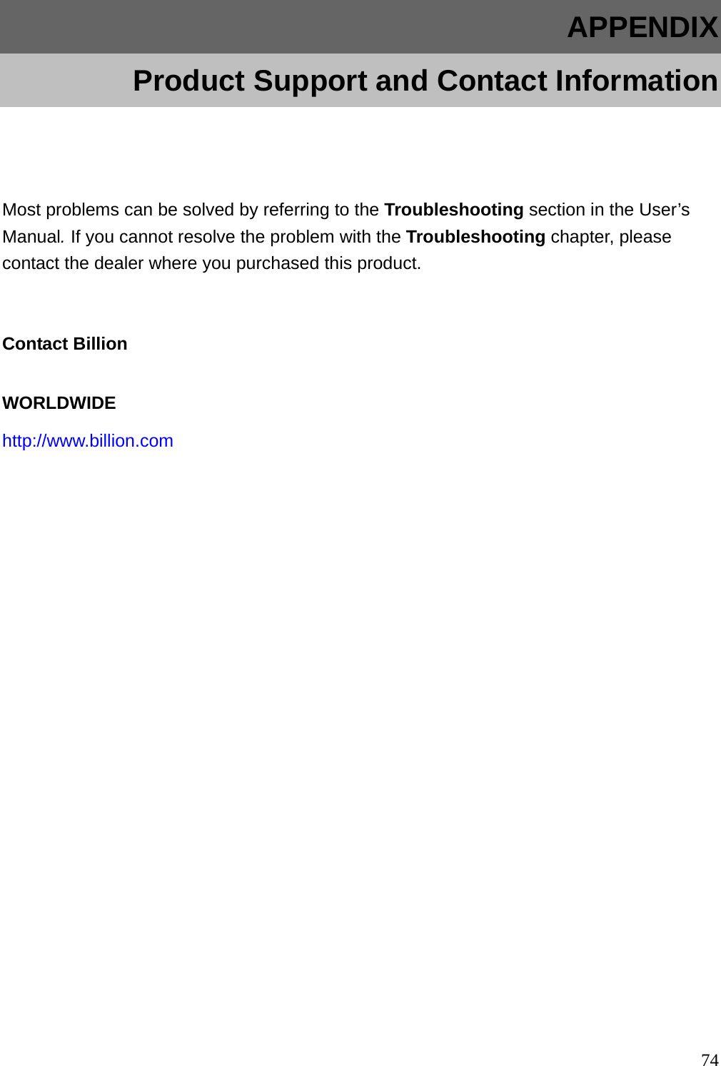 APPENDIX   Product Support and Contact Information  Most problems can be solved by referring to the Troubleshooting section in the User’s Manual. If you cannot resolve the problem with the Troubleshooting chapter, please contact the dealer where you purchased this product.  Contact Billion WORLDWIDE http://www.billion.com              74