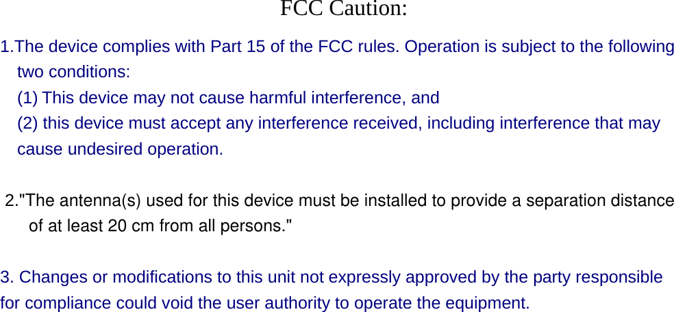  FCC Caution: 1.The device complies with Part 15 of the FCC rules. Operation is subject to the following two conditions:   (1) This device may not cause harmful interference, and     (2) this device must accept any interference received, including interference that may cause undesired operation.    2.&quot;The antenna(s) used for this device must be installed to provide a separation distance      of at least 20 cm from all persons.&quot;   3. Changes or modifications to this unit not expressly approved by the party responsible for compliance could void the user authority to operate the equipment.  