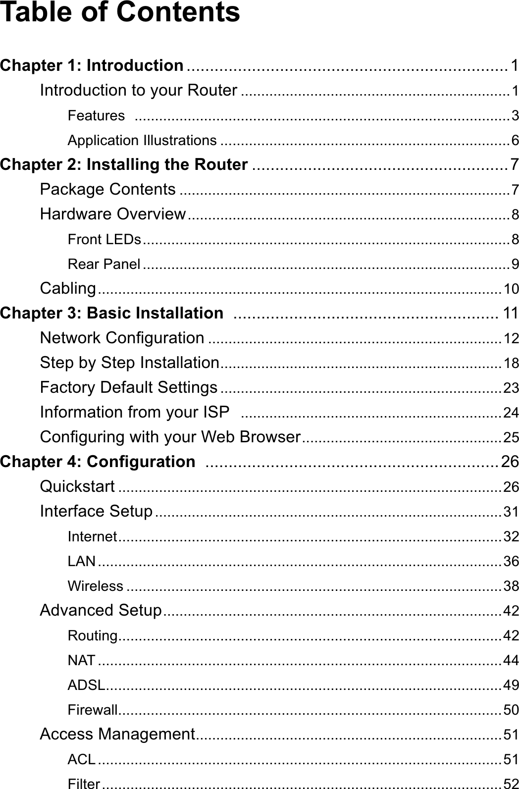 Table of ContentsChapter 1: Introduction .....................................................................1Introduction to your Router ..................................................................1Features ............................................................................................3Application Illustrations .......................................................................6Chapter 2: Installing the Router .......................................................7Package Contents .................................................................................7Hardware Overview...............................................................................8Front LEDs..........................................................................................8Rear Panel ..........................................................................................9Cabling...................................................................................................10Chapter 3: Basic Installation ......................................................... 111HWZRUN&amp;RQ¿JXUDWLRQ ........................................................................12Step by Step Installation.....................................................................18Factory Default Settings .....................................................................23Information from your ISP  ................................................................24&amp;RQ¿JXULQJZLWK\RXU:HE%URZVHU.................................................25&amp;KDSWHU&amp;RQ¿JXUDWLRQ ...............................................................26Quickstart ..............................................................................................26Interface Setup.....................................................................................31Internet..............................................................................................32LAN...................................................................................................36:LUHOHVV ............................................................................................38Advanced Setup...................................................................................42Routing..............................................................................................42NAT ...................................................................................................44ADSL.................................................................................................49Firewall..............................................................................................50Access Management...........................................................................51ACL...................................................................................................51Filter..................................................................................................52